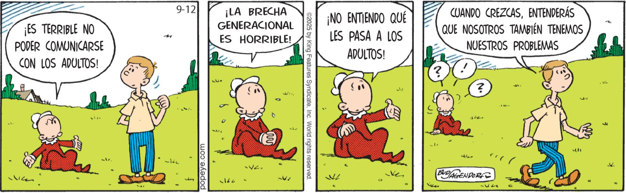 Animation OCR: ¡ES TERRIBLE NO PODER COMUNICARSE CON LOS ADULTOS! 9-12 ¡LA BRECHA GENERACIONAL ES HORRIBLE! popeye.com wire ©2025 by King Features SyndicateInc. World rights reserved. ¡NO ENTIENDO QUÉ LES PASA A LOS ADULTOS! ? CUANDO CREZCASENTENDERÁS QUE NOSOTROS TAMBIÉN TENEMOS NUESTROS PROBLEMAS ? 317 BUDI AGENDORF 12 ??? ¡ ES TERRIBLE NO PODER COMUNICARSE CON LOS ADULTOS ! 9-12 ¡ LA BRECHA GENERACIONAL ES HORRIBLE ! popeye.com wire © 2025 by King Features SyndicateInc. World rights reserved . ¡ NO ENTIENDO QUÉ LES PASA A LOS ADULTOS ! ? CUANDO CREZCASENTENDERÁS QUE NOSOTROS TAMBIÉN TENEMOS NUESTROS PROBLEMAS ? 317 BUDI AGENDORF 12 ?? ?