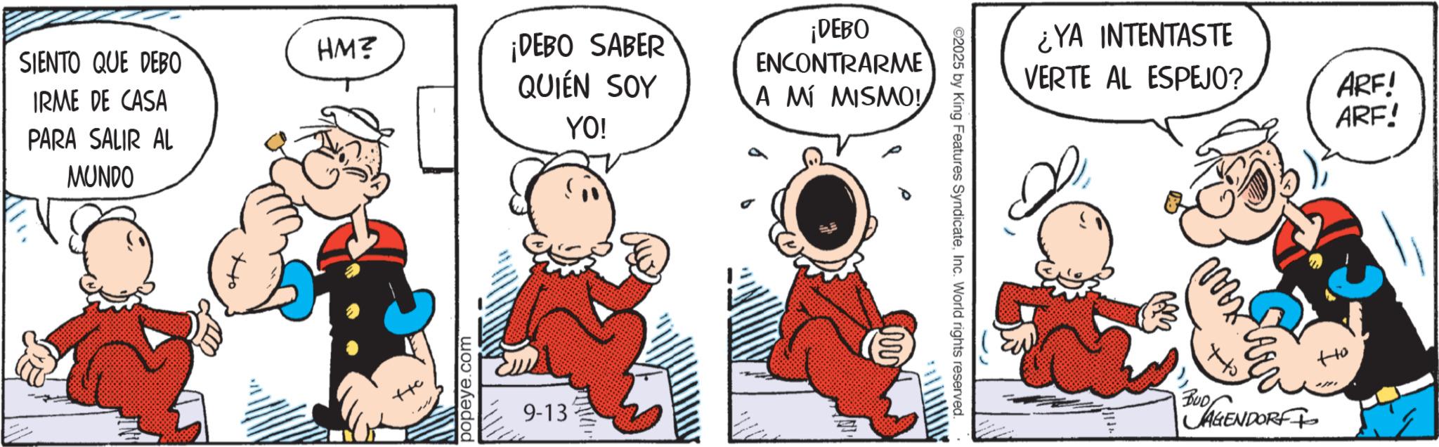 Conversation OCR: HM? SIENTO QUE DEBO ¡DEBO SABER QUIÉN SOY IRME DE CASA YO! PARA SALIR AL MUNDO ?? ++c popeye.com 9-13 ¡DEBO ENCONTRARME A MÍ MISMO! ©2025 by King Features SyndicateInc. World rights reserved. ¿YA INTENTASTE VERTE AL ESPEJO? ??? ARE! ARF! BUD AGENDORF ?? HM ? SIENTO QUE DEBO ¡ DEBO SABER QUIÉN SOY IRME DE CASA YO ! PARA SALIR AL MUNDO ?? ++ c popeye.com 9-13 ¡ DEBO ENCONTRARME A MÍ MISMO ! © 2025 by King Features SyndicateInc. World rights reserved . ¿ YA INTENTASTE VERTE AL ESPEJO ? ??? ARE ! ARF ! BUD AGENDORF ??