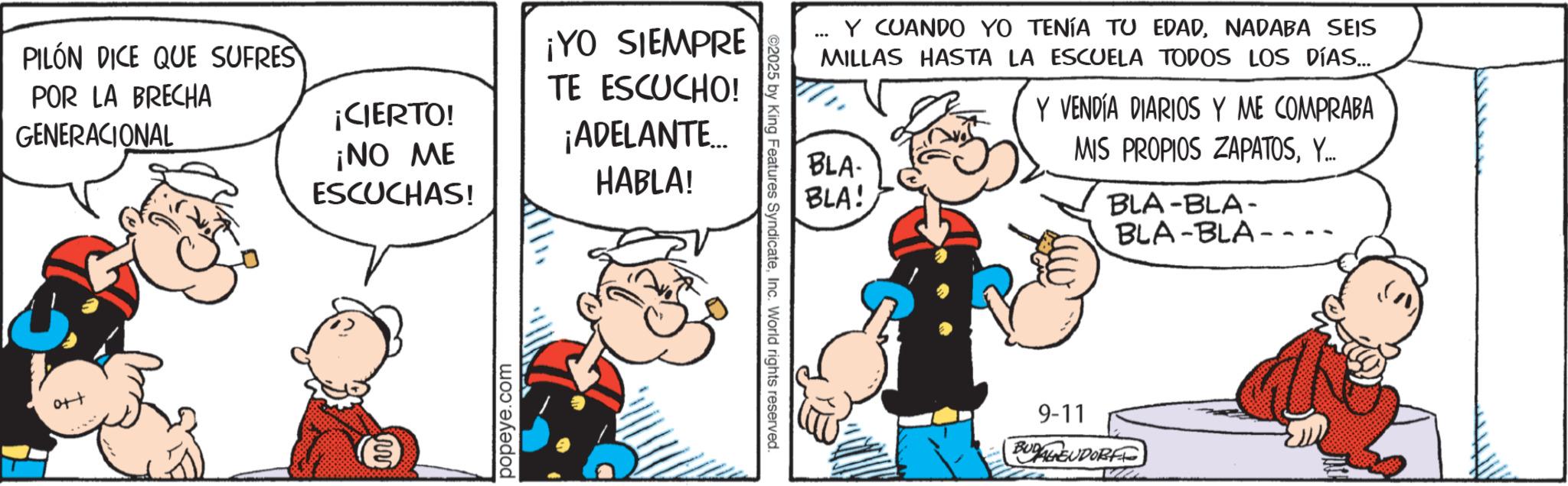 Comic book OCR: PILÓN DICE QUE SUFRES POR LA BRECHA GENERACIONAL ¡CIERTO! ¡NO ME ESCUCHAS! ¡YO SIEMPRE TE ESCUCHO! ¡ADELANTE... HABLA! ++0 popeye.com ... Y CUANDO YO TENÍA TU EDADNADABA SEIS MILLAS HASTA LA ESCUELA TODOS LOS DÍAS... BLA- BLA! Y VENDÍA DIARIOS Y ME COMPRABA MIS PROPIOS ZAPATOSY... BLA-BLA- BLA-BLA- ©2025 by King Features SyndicateInc. World rights reserved. 9-11 BUDAGEUDORF PILÓN DICE QUE SUFRES POR LA BRECHA GENERACIONAL ¡ CIERTO ! ¡ NO ME ESCUCHAS ! ¡ YO SIEMPRE TE ESCUCHO ! ¡ ADELANTE ... HABLA ! ++ 0 popeye.com ... Y CUANDO YO TENÍA TU EDADNADABA SEIS MILLAS HASTA LA ESCUELA TODOS LOS DÍAS ... BLA- BLA ! Y VENDÍA DIARIOS Y ME COMPRABA MIS PROPIOS ZAPATOSY ... BLA - BLA- BLA - BLA- © 2025 by King Features SyndicateInc. World rights reserved . 9-11 BUDAGEUDORF