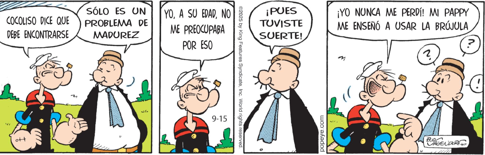 Conversation OCR: COCOLISO DICE QUE DEBE ENCONTRARSE SÓLO ES UN PROBLEMA DE MADUREZ YONO ME PREOCUPABA POR ESO ?? 37 9-15 ©2025 by King Features SyndicateInc. World rights reserved. ¡PUES TUVISTE SUERTE! ¡YO NUNCA ME PERDÍ! MI PAPPY ME ENSEÑÓ A USAR LA BRÚJULA ? ? M popeye.com BUDAGENDORFF COCOLISO DICE QUE DEBE ENCONTRARSE SÓLO ES UN PROBLEMA DE MADUREZ YOA SU EDADNO ME PREOCUPABA POR ESO ?? 37 9-15 © 2025 by King Features SyndicateInc. World rights reserved . ¡ PUES TUVISTE SUERTE ! ¡ YO NUNCA ME PERDÍ ! MI PAPPY ME ENSEÑÓ A USAR LA BRÚJULA ? ? M popeye.com BUDAGENDORFF