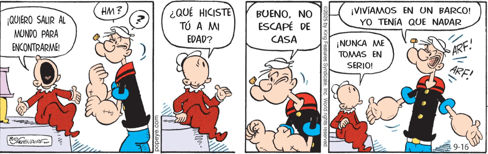 Comic book OCR: CASA HM? ¡QUIERO SALIR AL MUNDO PARA ¿QUÉ HICISTE TÚ A MI BUENONO ESCAPÉ DE ENCONTRARME! BUDAGENDORF ? popeye.com EDAD? ¡VIVÍAMOS EN UN BARCO! YO TENÍA QUE NADAR ¡NUNCA ME TOMAS EN SERIO! ARE! ©2025 by King Features SyndicateInc. World rights reserved. ARF! 9-16 CASA HM ? ¡ QUIERO SALIR AL MUNDO PARA ¿ QUÉ HICISTE TÚ A MI BUENONO ESCAPÉ DE ENCONTRARME ! BUDAGENDORF ? popeye.com EDAD ? ¡ VIVÍAMOS EN UN BARCO ! YO TENÍA QUE NADAR ¡ NUNCA ME TOMAS EN SERIO ! ARE ! © 2025 by King Features SyndicateInc. World rights reserved . ARF ! 9-16