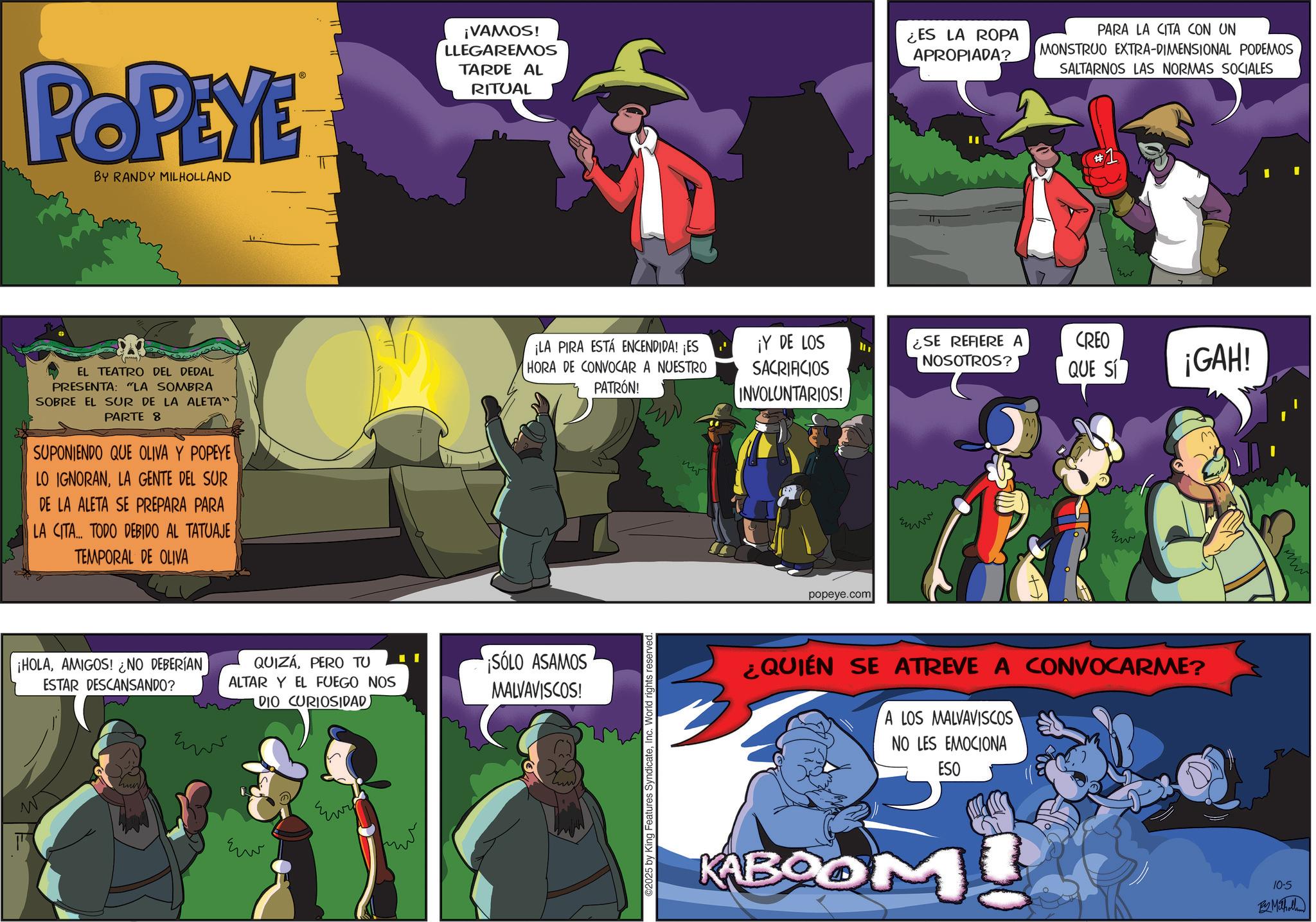 Publication OCR: POPEYE BY RANDY MILHOLLAND ¡VAMOS! LLEGAREMOS TARDE AL RITUAL ¡LA PIRA ESTÁ ENCENDIDA! ¡ES EL TEATRO DEL DEDAL PRESENTA: "LA SOMBRA SOBRE EL SUR DE LA ALETA" PARTE 8 SUPONIENDO QUE OLIVA Y POPEYE LO IGNORANLA GENTE DEL SUR DE LA ALETA SE PREPARA PARA LA CITA... TODO DEBIDO AL TATUAJE TEMPORAL DE OLIVA HORA DE CONVOCAR A NUESTRO PATRÓN! ¡HOLAAMIGOS! ¿NO DEBERÍAN ESTAR DESCANSANDO? QUIZAPERO TU ALTAR Y EL FUEGO NOS DIO CURIOSIDAD ??? ??? ¡SÓLO ASAMOS MALVAVISCOS! 2025 by King Features SyndicateInc. World rights reserved. ¡Y DE LOS SACRIFICIOS INVOLUNTARIOS! popeye.com ¿ES LA ROPA APROPIADA? PARA LA CITA CON UN MONSTRUO EXTRA-DIMENSIONAL PODEMOS SALTARNOS LAS NORMAS SOCIALES ¿SE REFIERE A NOSOTROS? CREO QUE SI ¡GAH! ¿QUIÉN SE ATREVE A CONVOCARME? A LOS MALVAVISCOS NO LES EMOCIONA ESO KABOOM 10-5 By Milholland POPEYE BY RANDY MILHOLLAND ¡ VAMOS ! LLEGAREMOS TARDE AL RITUAL ¡ LA PIRA ESTÁ ENCENDIDA ! ¡ ES EL TEATRO DEL DEDAL PRESENTA : " LA SOMBRA SOBRE EL SUR DE LA ALETA " PARTE 8 SUPONIENDO QUE OLIVA Y POPEYE LO IGNORANLA GENTE DEL SUR DE LA ALETA SE PREPARA PARA LA CITA ... TODO DEBIDO AL TATUAJE TEMPORAL DE OLIVA HORA DE CONVOCAR A NUESTRO PATRÓN ! ¡ HOLAAMIGOS ! ¿ NO DEBERÍAN ESTAR DESCANSANDO ? QUIZAPERO TU ALTAR Y EL FUEGO NOS DIO CURIOSIDAD ??? ??? ¡ SÓLO ASAMOS MALVAVISCOS ! 2025 by King Features SyndicateInc. World rights reserved . ¡ Y DE LOS SACRIFICIOS INVOLUNTARIOS ! popeye.com ¿ ES LA ROPA APROPIADA ? PARA LA CITA CON UN MONSTRUO EXTRA - DIMENSIONAL PODEMOS SALTARNOS LAS NORMAS SOCIALES ¿ SE REFIERE A NOSOTROS ? CREO QUE SI ¡ GAH ! ¿ QUIÉN SE ATREVE A CONVOCARME ? A LOS MALVAVISCOS NO LES EMOCIONA ESO KABOOM 10-5 By Milholland