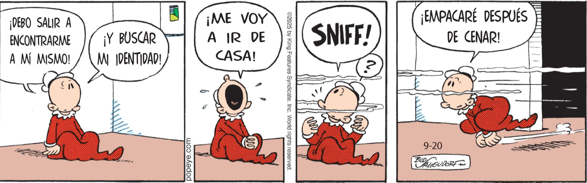 Pleased OCR: ¡DEBO SALIR A ENCONTRARME A MÍ MISMO! ¡Y BUSCAR MI IDENTIDAD! popeye.com ¡ME VOY A IR DE CASA! ©2025 by King Features SyndicateInc. World rights reserved. SNIFF! ¡EMPACARE DESPUÉS DE CENAR! 9-20 BUD AHEUDORT ¡ DEBO SALIR A ENCONTRARME A MÍ MISMO ! ¡ Y BUSCAR MI IDENTIDAD ! popeye.com ¡ ME VOY A IR DE CASA ! © 2025 by King Features SyndicateInc. World rights reserved . SNIFF ! ¡ EMPACARE DESPUÉS DE CENAR ! 9-20 BUD AHEUDORT