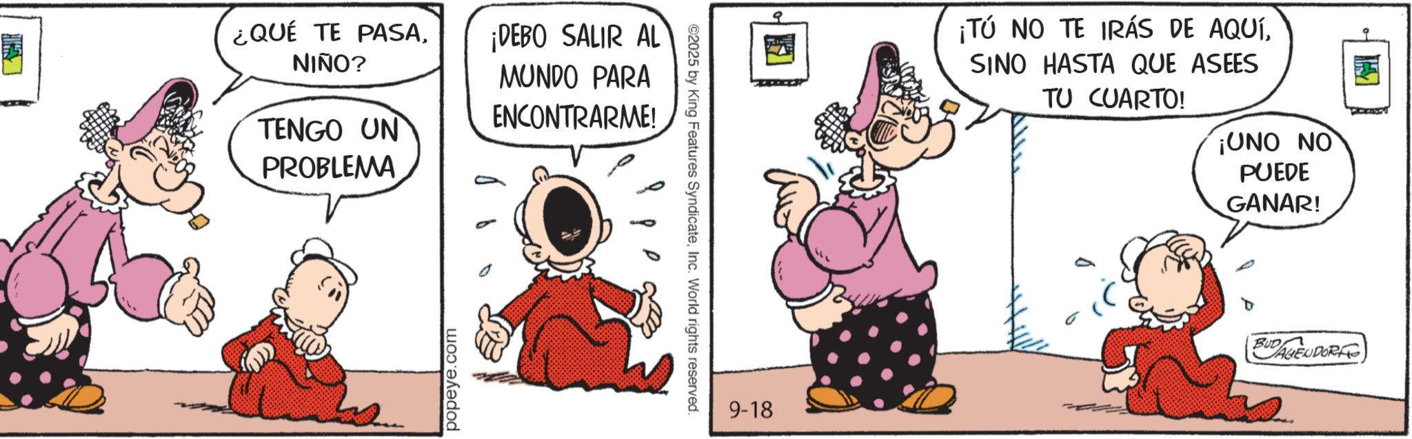 Gesture OCR: ¿QUÉ TE PASANIÑO? TENGO UN PROBLEMA ¡DEBO SALIR AL MUNDO PARA ENCONTRARME! popeye.com ©2025 by King Features SyndicateInc. World rights reserved. 9-18 ¡TÚ NO TE IRÁS DE AQUÍSINO HASTA QUE ASEES TU CUARTO! ¡UNO NO PUEDE GANAR! BUD AGENDORF ¿ QUÉ TE PASANIÑO ? TENGO UN PROBLEMA ¡ DEBO SALIR AL MUNDO PARA ENCONTRARME ! popeye.com © 2025 by King Features SyndicateInc. World rights reserved . 9-18 ¡ TÚ NO TE IRÁS DE AQUÍSINO HASTA QUE ASEES TU CUARTO ! ¡ UNO NO PUEDE GANAR ! BUD AGENDORF