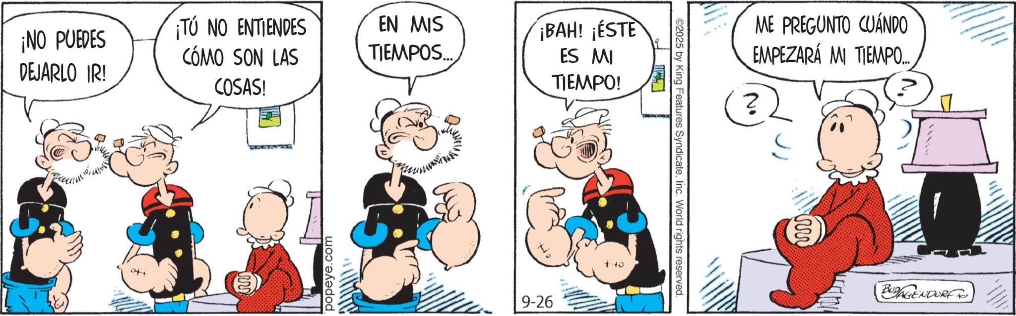 Animated cartoon OCR: TÚ NO ENTIENDES ¡NO PUEDES DEJARLO IR! CÓMO SON LAS COSAS! EN MIS TIEMPOS... ¡BAH! ¡ESTE ES MI TIEMPO! popeye.com 9-26 ©2025 by King Features SyndicateInc. World rights reserved. ME PREGUNTO CUÁNDO EMPEZARÁ MI TIEMPO... No BUDAGENDORF TÚ NO ENTIENDES ¡ NO PUEDES DEJARLO IR ! CÓMO SON LAS COSAS ! EN MIS TIEMPOS ... ¡ BAH ! ¡ ESTE ES MI TIEMPO ! popeye.com 9-26 © 2025 by King Features SyndicateInc. World rights reserved . ME PREGUNTO CUÁNDO EMPEZARÁ MI TIEMPO ... No BUDAGENDORF