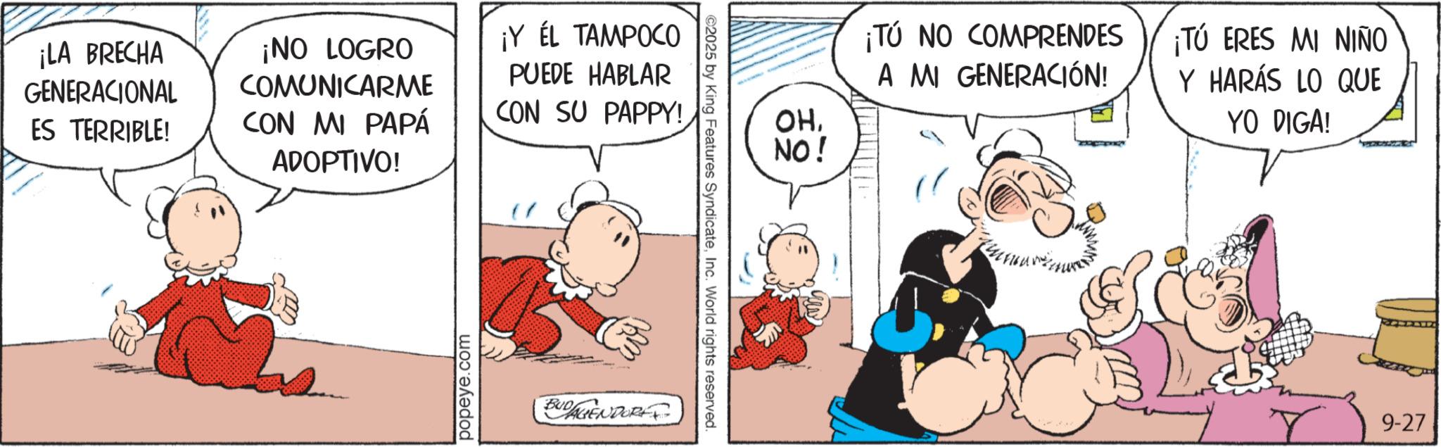 Comic book OCR: ¡LA BRECHA GENERACIONAL ES TERRIBLE! ¡NO LOGRO COMUNICARME CON MI PAPÁ ¡Y ÉL TAMPOCO PUEDE HABLAR CON SU PAPPY! ADOPTIVO! popeye.com BUDAGENDORE ©2025 by King Features SyndicateInc. World rights reserved. OHNO! ¡TÚ NO COMPRENDES A MI GENERACIÓN! ¡TÚ ERES MI NIÑO Y HARÁS LO QUE YO PIGA! 9-27 ¡ LA BRECHA GENERACIONAL ES TERRIBLE ! ¡ NO LOGRO COMUNICARME CON MI PAPÁ ¡ Y ÉL TAMPOCO PUEDE HABLAR CON SU PAPPY ! ADOPTIVO ! popeye.com BUDAGENDORE © 2025 by King Features SyndicateInc. World rights reserved . OHNO ! ¡ TÚ NO COMPRENDES A MI GENERACIÓN ! ¡ TÚ ERES MI NIÑO Y HARÁS LO QUE YO PIGA ! 9-27