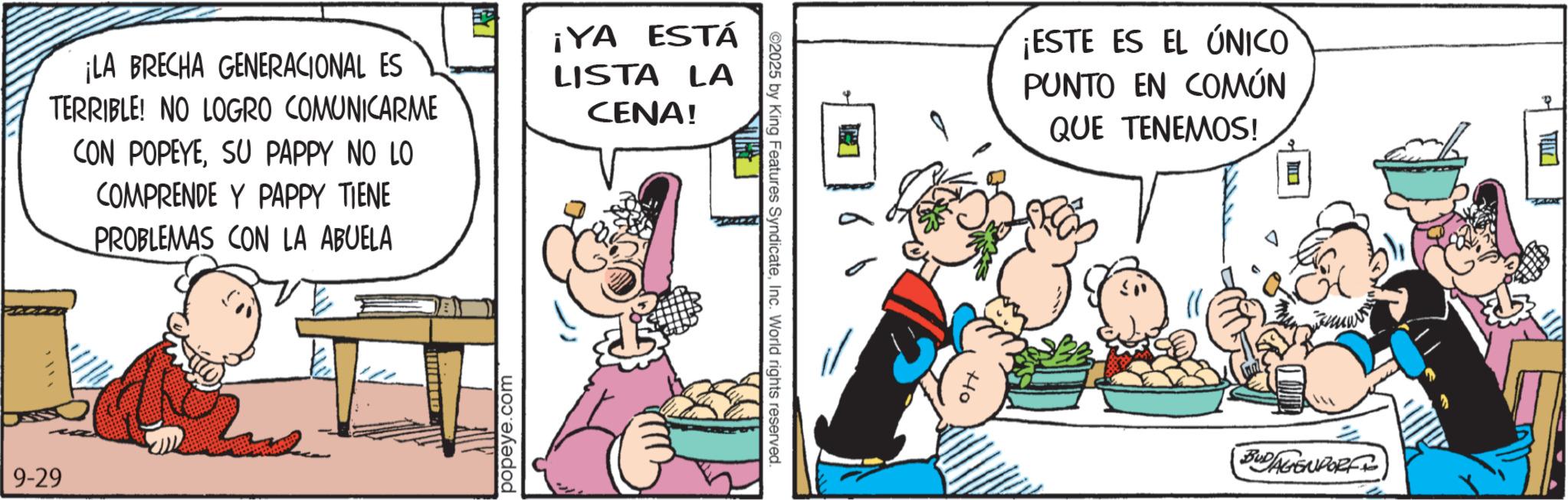 Publication OCR: ¡LA BRECHA GENERACIONAL ES TERRIBLE! NO LOGRO COMUNICARME CON POPEYESU PAPPY NO LO COMPRENDE Y PAPPY TIENE PROBLEMAS CON LA ABUELA ¡YA ESTÁ LISTA LA CENA! 9-29 popeye.com 2025 by King Features SyndicateInc. World rights reserved. ¡ESTE ES EL ÚNICO PUNTO EN COMÚN QUE TENEMOS! Ho BUDAGENDORF ¡ LA BRECHA GENERACIONAL ES TERRIBLE ! NO LOGRO COMUNICARME CON POPEYESU PAPPY NO LO COMPRENDE Y PAPPY TIENE PROBLEMAS CON LA ABUELA ¡ YA ESTÁ LISTA LA CENA ! 9-29 popeye.com 2025 by King Features SyndicateInc. World rights reserved . ¡ ESTE ES EL ÚNICO PUNTO EN COMÚN QUE TENEMOS ! Ho BUDAGENDORF