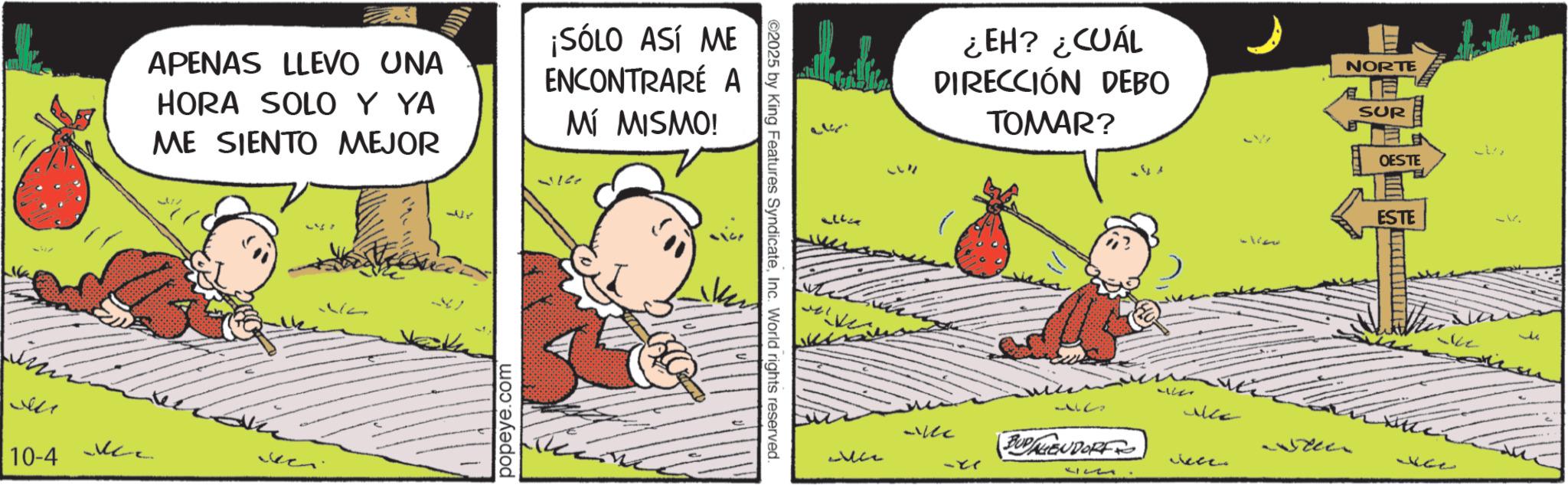 Conversation OCR: APENAS LLEVO UNA HORA SOLO Y YA ME SIENTO MEJOR ¡SÓLO ASÍ ME ENCONTRARE A MÍ MISMO! ??? 10-4 ??? I 1r popeye.com ©2025 by King Features SyndicateInc. World rights reserved. ???? ¿EH? ¿CUÁL DIRECCIÓN DEBO TOMAR? we wille NORTE SUR OESTE ESTE -ke wke ?? BUDAGENDORF Jele -xr 52 APENAS LLEVO UNA HORA SOLO Y YA ME SIENTO MEJOR ¡ SÓLO ASÍ ME ENCONTRARE A MÍ MISMO ! ??? 10-4 ??? I 1r popeye.com © 2025 by King Features SyndicateInc. World rights reserved . ???? ¿ EH ? ¿ CUÁL DIRECCIÓN DEBO TOMAR ? we wille NORTE SUR OESTE ESTE -ke wke ?? BUDAGENDORF Jele -xr 52
