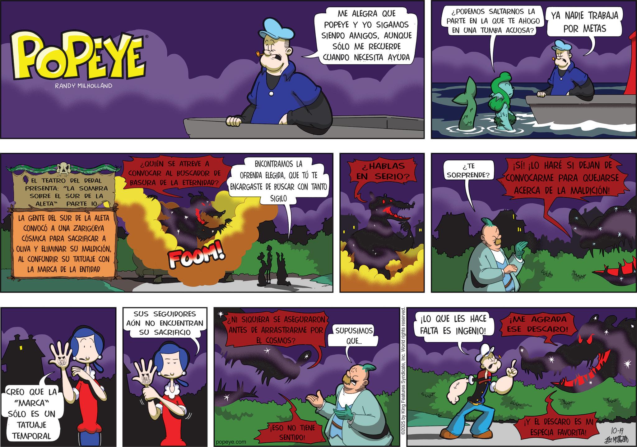 Publication OCR: POPEYE RANDY MILHOLLAND ? EL TEATRO DEL DEDAL PRESENTA: "LA SOMBRA SOBRE EL SUR DE LA ALETA" PARTE 10 LA GENTE DEL SUR DE LA ALETA CONVOCÓ A UNA ZARIGÜEYA CÓSMICA PARA SACRIFICAR A OLIVA Y ELIMINAR SU MALDICIÓNAL CONFUNDIR SU TATUAJE CON LA MARCA DE LA ENTIDAD ¿QUIÉN SE ATREVE A CONVOCAR AL BUSCADOR DE BASURA DE LA ETERNIDAD? FOOM! CREO QUE LA "MARCA" SÓLO ES UN TATUAJE TEMPORAL SUS SEGUIDORES AÚN NO ENCUENTRAN SU SACRIFICIO ME ALEGRA QUE POPEYE Y YO SIGAMOS SIENDO AMIGOSAUNQUE SÓLO ME RECUERDE CUANDO NECESITA AYUDA ¿PODEMOS SALTARNOS LA PARTE EN LA QUE TE AHOGO EN UNA TUMBA ACUOSA? YA NADIE TRABAJA POR METAS M ENCONTRAMOS LA OFRENDA ELEGIDAQUE TÚ TE ENCARGASTE DE BUSCAR CON TANTOSIGILO ¿HABLAS EN SERIO? SORPRENDE? NI SIQUIERA SE ASEGURARON ANTES DE ARRASTRARME POR SUPUSIMOS EL COSMOS? QUE... popeye.com ESO NO TIENE SENTIDO! ©2025 by King Features SyndicateInc. World rights reserved ¿TE ¡Sí! ¡LO HARE SI DEJAN DE CONVOCARME PARA QUEJARSE ACERCA DE LA MALDICIÓN! ¡LO QUE LES HACE FALTA ES INGENIO! ¡ME AGRADA ESE DESCARO! ¡Y EL DESCARO ES MI ESPECIA FAVORITA! 10-19 Methollo POPEYE RANDY MILHOLLAND ? EL TEATRO DEL DEDAL PRESENTA : " LA SOMBRA SOBRE EL SUR DE LA ALETA " PARTE 10 LA GENTE DEL SUR DE LA ALETA CONVOCÓ A UNA ZARIGÜEYA CÓSMICA PARA SACRIFICAR A OLIVA Y ELIMINAR SU MALDICIÓNAL CONFUNDIR SU TATUAJE CON LA MARCA DE LA ENTIDAD ¿ QUIÉN SE ATREVE A CONVOCAR AL BUSCADOR DE BASURA DE LA ETERNIDAD ? FOOM ! CREO QUE LA " MARCA " SÓLO ES UN TATUAJE TEMPORAL SUS SEGUIDORES AÚN NO ENCUENTRAN SU SACRIFICIO ME ALEGRA QUE POPEYE Y YO SIGAMOS SIENDO AMIGOSAUNQUE SÓLO ME RECUERDE CUANDO NECESITA AYUDA ¿ PODEMOS SALTARNOS LA PARTE EN LA QUE TE AHOGO EN UNA TUMBA ACUOSA ? YA NADIE TRABAJA POR METAS M ENCONTRAMOS LA OFRENDA ELEGIDAQUE TÚ TE ENCARGASTE DE BUSCAR CON TANTOSIGILO ¿ HABLAS EN SERIO ? SORPRENDE ? NI SIQUIERA SE ASEGURARON ANTES DE ARRASTRARME POR SUPUSIMOS EL COSMOS ? QUE ... popeye.com ESO NO TIENE SENTIDO ! © 2025 by King Features SyndicateInc. World rights reserved ¿ TE ¡ Sí ! ¡ LO HARE SI DEJAN DE CONVOCARME PARA QUEJARSE ACERCA DE LA MALDICIÓN ! ¡ LO QUE LES HACE FALTA ES INGENIO ! ¡ ME AGRADA ESE DESCARO ! ¡ Y EL DESCARO ES MI ESPECIA FAVORITA ! 10-19 Methollo