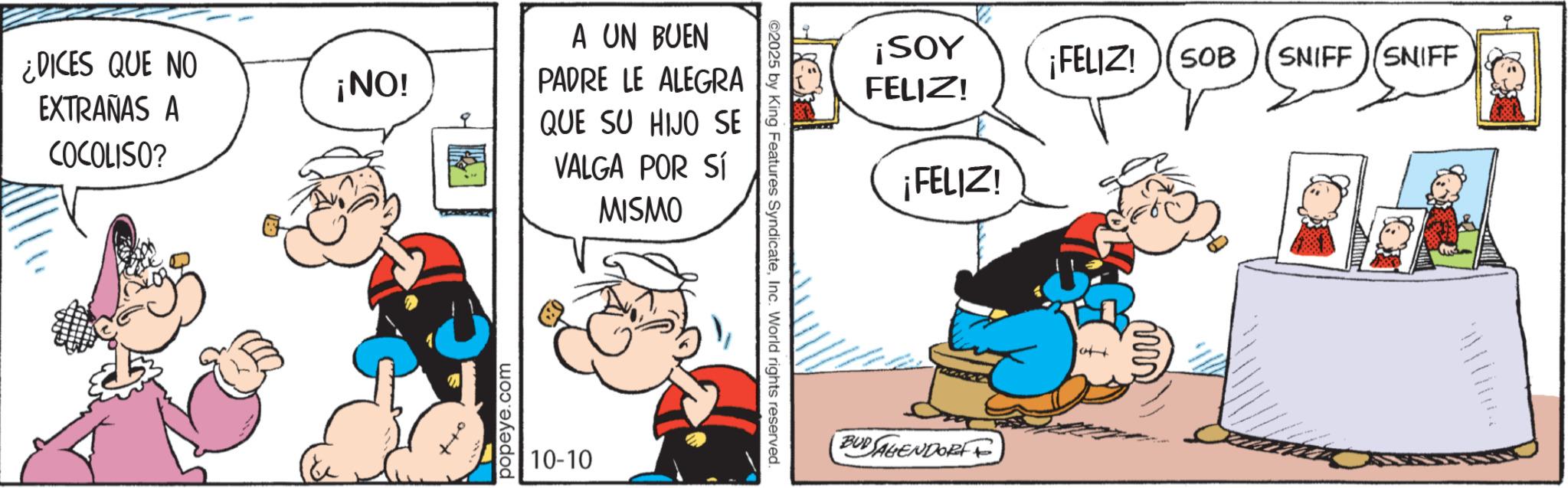 Comic book OCR: ¿DICES QUE NO EXTRAÑAS A COCOLISO? ¡NO! popeye.com A UN BUEN PADRE LE ALEGRA QUE SU HIJO SE VALGA POR Sl MISMO 10-10 ©2025 by King Features SyndicateInc. World rights reserved. ¡SOY ¡FELIZ! SOB SNIFF SNIFF FELIZ! ¡FELIZ! BUDAGENDORFF ¿ DICES QUE NO EXTRAÑAS A COCOLISO ? ¡ NO ! popeye.com A UN BUEN PADRE LE ALEGRA QUE SU HIJO SE VALGA POR Sl MISMO 10-10 © 2025 by King Features SyndicateInc. World rights reserved . ¡ SOY ¡ FELIZ ! SOB SNIFF SNIFF FELIZ ! ¡ FELIZ ! BUDAGENDORFF