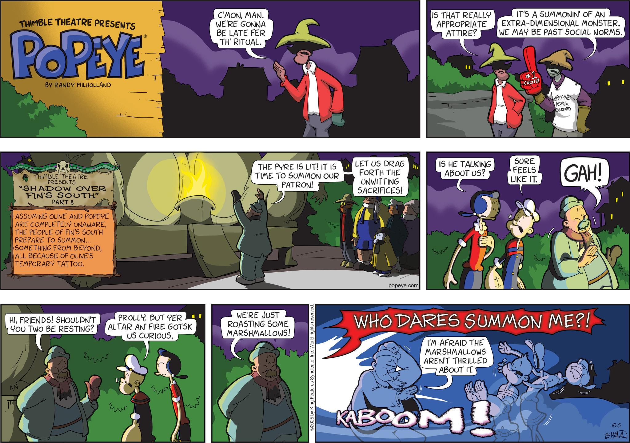 Publication OCR: THIMBLE THEATRE PRESENTS POPEYE BY RANDY MILHOLLAND C'MONMAN. WE'RE GONNA BE LATE FER TH' RITUAL. IS THAT REALLY APPROPRIATE ATTIRE? IT'S A SUMMONIN' OF AN EXTRA-DIMENSIONAL MONSTER. WE MAY BE PAST SOCIAL NORMS. #1 CULTIST THIMBLE THEATRE PRESENTS "SHADOW OVER FIN'S SOUTH" PART 8 ASSUMING OLIVE AND POPEYE ARE COMPLETELY UNAWARETHE PEOPLE OF FIN'S SOUTH PREPARE TO SUMMON... SOMETHING FROM BEYONDALL BECAUSE OF OLIVE'S TEMPORARY TATTOO. THE PYRE IS LIT! IT IS TIME TO SUMMON OUR PATRON! LET US DRAG FORTH THE UNWITTING SACRIFICES! HIFRIENDS! SHOULDN'T You TWO BE RESTING?) PROLLYBUT YER ALTAR AN' FIRE GOTSK US CURIOUS. WE'RE JUST ROASTING SOME MARSHMALLOWS! ??? ???? ??? 2025 by King Features SyndicateInc. World rights reserved. popeye.com w WELCOME ASTRAL OVERLORD IS HE TALKING ABOUT US? SURE FEELS LIKE IT. GAH! WHO DARES SUMMON ME?! I'M AFRAID THE MARSHMALLOWS AREN'T THRILLED ABOUT IT. KABOOM 10-5 By Matholland THIMBLE THEATRE PRESENTS POPEYE BY RANDY MILHOLLAND C'MONMAN . WE'RE GONNA BE LATE FER TH ' RITUAL . IS THAT REALLY APPROPRIATE ATTIRE ? IT'S A SUMMONIN ' OF AN EXTRA - DIMENSIONAL MONSTER . WE MAY BE PAST SOCIAL NORMS . # 1 CULTIST THIMBLE THEATRE PRESENTS " SHADOW OVER FIN'S SOUTH " PART 8 ASSUMING OLIVE AND POPEYE ARE COMPLETELY UNAWARETHE PEOPLE OF FIN'S SOUTH PREPARE TO SUMMON ... SOMETHING FROM BEYONDALL BECAUSE OF OLIVE'S TEMPORARY TATTOO . THE PYRE IS LIT ! IT IS TIME TO SUMMON OUR PATRON ! LET US DRAG FORTH THE UNWITTING SACRIFICES ! HIFRIENDS ! SHOULDN'T You TWO BE RESTING ? ) PROLLYBUT YER ALTAR AN ' FIRE GOTSK US CURIOUS . WE'RE JUST ROASTING SOME MARSHMALLOWS ! ??? ???? ??? 2025 by King Features SyndicateInc. World rights reserved . popeye.com w WELCOME ASTRAL OVERLORD IS HE TALKING ABOUT US ? SURE FEELS LIKE IT . GAH ! WHO DARES SUMMON ME ?! I'M AFRAID THE MARSHMALLOWS AREN'T THRILLED ABOUT IT . KABOOM 10-5 By Matholland