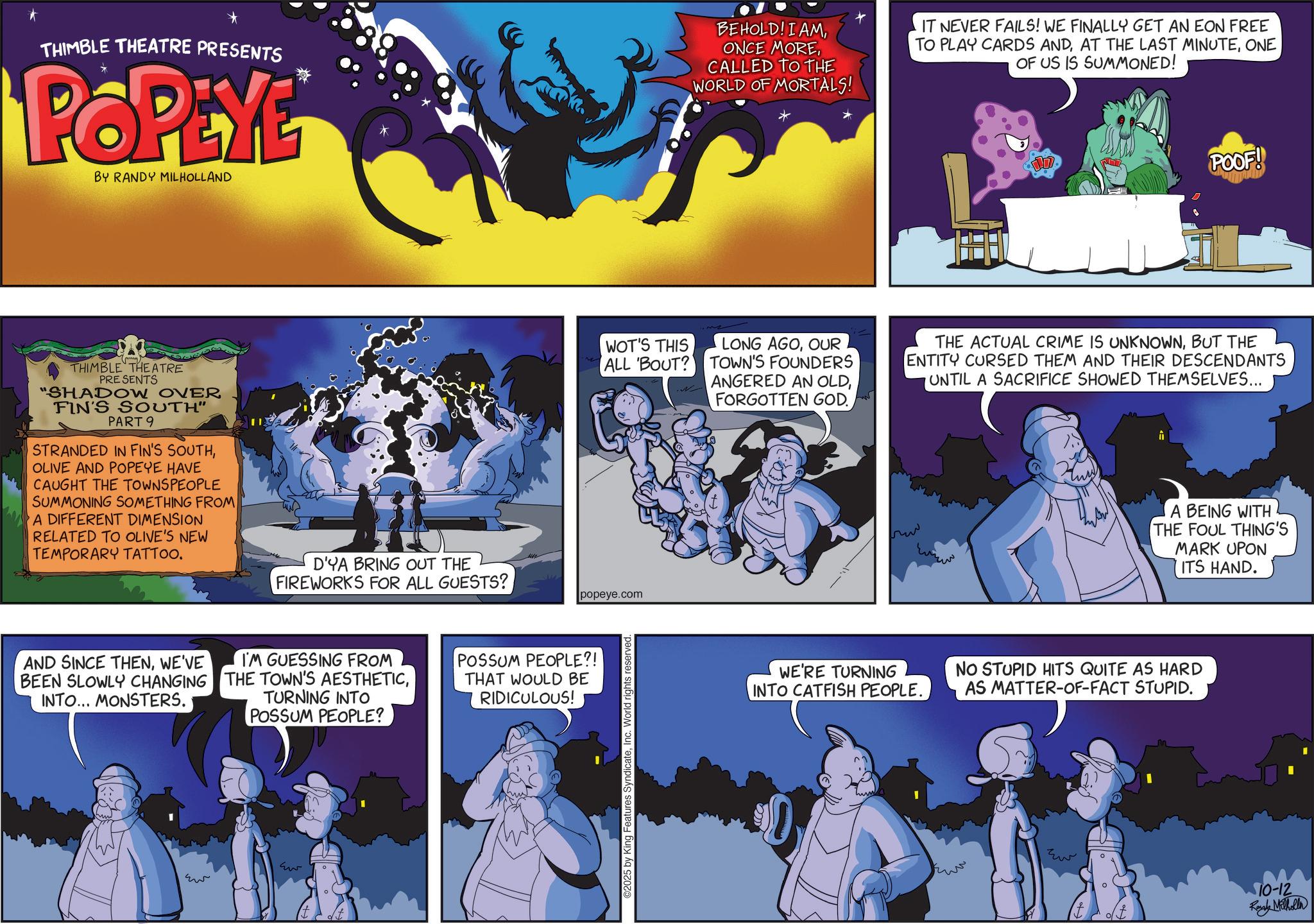 Comic book OCR: THIMBLE THEATRE PRESENTS POPEYE BY RANDY MILHOLLAND BEHOLD! I AMCALLED TO THE WORLD OF MORTALS! IT NEVER FAILS! WE FINALLY GET AN EON FREE TO PLAY CARDS ANDONE OF US IS SUMMONED! POOF! THIMBLE THEATRE PRESENTS "SHADOW OVER FIN'S SOUTH" PART 9 STRANDED IN FIN'S SOUTHOLIVE AND POPEYE HAVE CAUGHT THE TOWNSPEOPLE SUMMONING SOMETHING FROM A DIFFERENT DIMENSION RELATED TO OLIVE'S NEW TEMPORARY TATTOO. D'YA BRING OUT THE FIREWORKS FOR ALL GUESTS? WOT'S THIS ALL 'BOUT? popeye.com AND SINCE THENWE'VE BEEN SLOWLY CHANGING INTO... MONSTERS. I'M GUESSING FROM THE TOWN'S AESTHETICTURNING INTO POSSUM PEOPLE? POSSUM PEOPLE?! THAT WOULD BE RIDICULOUS! ?? Eu 2025 by King Features SyndicateInc. World rights reserv LONG AGOOUR TOWN'S FOUNDERS ANGERED AN OLDFORGOTTEN GOD. THE ACTUAL CRIME IS UNKNOWNBUT THE ENTITY CURSED THEM AND THEIR DESCENDANTS UNTIL A SACRIFICE SHOWED THEMSELVES... www A BEING WITH THE FOUL THING'S MARK UPON ITS HAND. WE'RE TURNING INTO CATFISH PEOPLE. NO STUPID HITS QUITE AS HARD AS MATTER-OF-FACT STUPID. Ew 10-12 Randy Milholla THIMBLE THEATRE PRESENTS POPEYE BY RANDY MILHOLLAND BEHOLD ! I AMONCE MORECALLED TO THE WORLD OF MORTALS ! IT NEVER FAILS ! WE FINALLY GET AN EON FREE TO PLAY CARDS ANDAT THE LAST MINUTEONE OF US IS SUMMONED ! POOF ! THIMBLE THEATRE PRESENTS " SHADOW OVER FIN'S SOUTH " PART 9 STRANDED IN FIN'S SOUTHOLIVE AND POPEYE HAVE CAUGHT THE TOWNSPEOPLE SUMMONING SOMETHING FROM A DIFFERENT DIMENSION RELATED TO OLIVE'S NEW TEMPORARY TATTOO . D'YA BRING OUT THE FIREWORKS FOR ALL GUESTS ? WOT'S THIS ALL ' BOUT ? popeye.com AND SINCE THENWE'VE BEEN SLOWLY CHANGING INTO ... MONSTERS . I'M GUESSING FROM THE TOWN'S AESTHETICTURNING INTO POSSUM PEOPLE ? POSSUM PEOPLE ?! THAT WOULD BE RIDICULOUS ! ?? Eu 2025 by King Features SyndicateInc. World rights reserv LONG AGOOUR TOWN'S FOUNDERS ANGERED AN OLDFORGOTTEN GOD . THE ACTUAL CRIME IS UNKNOWNBUT THE ENTITY CURSED THEM AND THEIR DESCENDANTS UNTIL A SACRIFICE SHOWED THEMSELVES ... www A BEING WITH THE FOUL THING'S MARK UPON ITS HAND . WE'RE TURNING INTO CATFISH PEOPLE . NO STUPID HITS QUITE AS HARD AS MATTER - OF - FACT STUPID . Ew 10-12 Randy Milholla