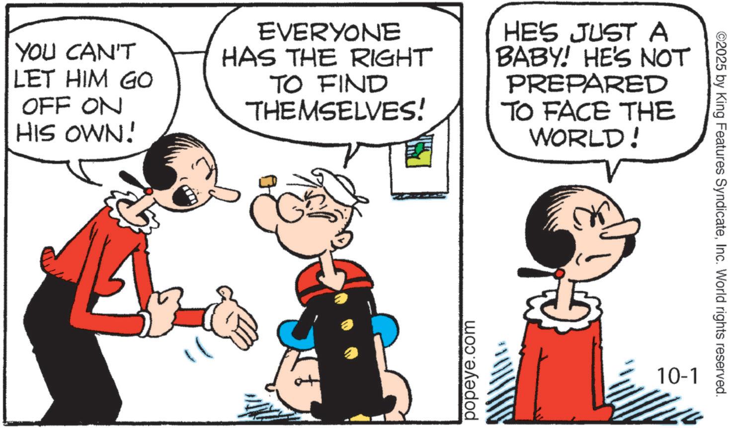 Comic book OCR: YOU CAN'T LET HIM GO OFF ON HIS OWN! EVERYONE HAS THE RIGHT TO FIND THEMSELVES! HE'S JUST A BABY! HE'S NOT PREPARED TO FACE THE WORLD! popeye.com 10-1 ©2025 by King Features SyndicateInc. World rights reserved. YOU CAN'T LET HIM GO OFF ON HIS OWN ! EVERYONE HAS THE RIGHT TO FIND THEMSELVES ! HE'S JUST A BABY ! HE'S NOT PREPARED TO FACE THE WORLD ! popeye.com 10-1 © 2025 by King Features SyndicateInc. World rights reserved .