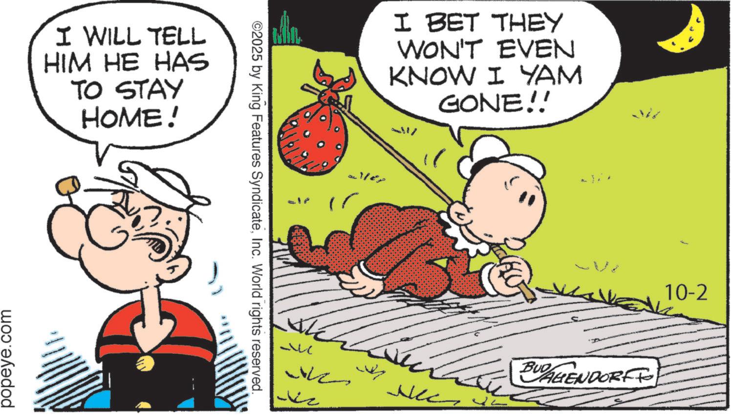 Pleased OCR: popeye.com I WILL TELL HIM HE HAS TO STAY HOME! ©2025 by King Features SyndicateInc. World rights reserved. aller I BET THEY WON'T EVEN KNOW I YAM GONE!! _ BUD AGENDORFF Nec 10-2 popeye.com I WILL TELL HIM HE HAS TO STAY HOME ! © 2025 by King Features SyndicateInc. World rights reserved . aller I BET THEY WON'T EVEN KNOW I YAM GONE !! _ BUD AGENDORFF Nec 10-2