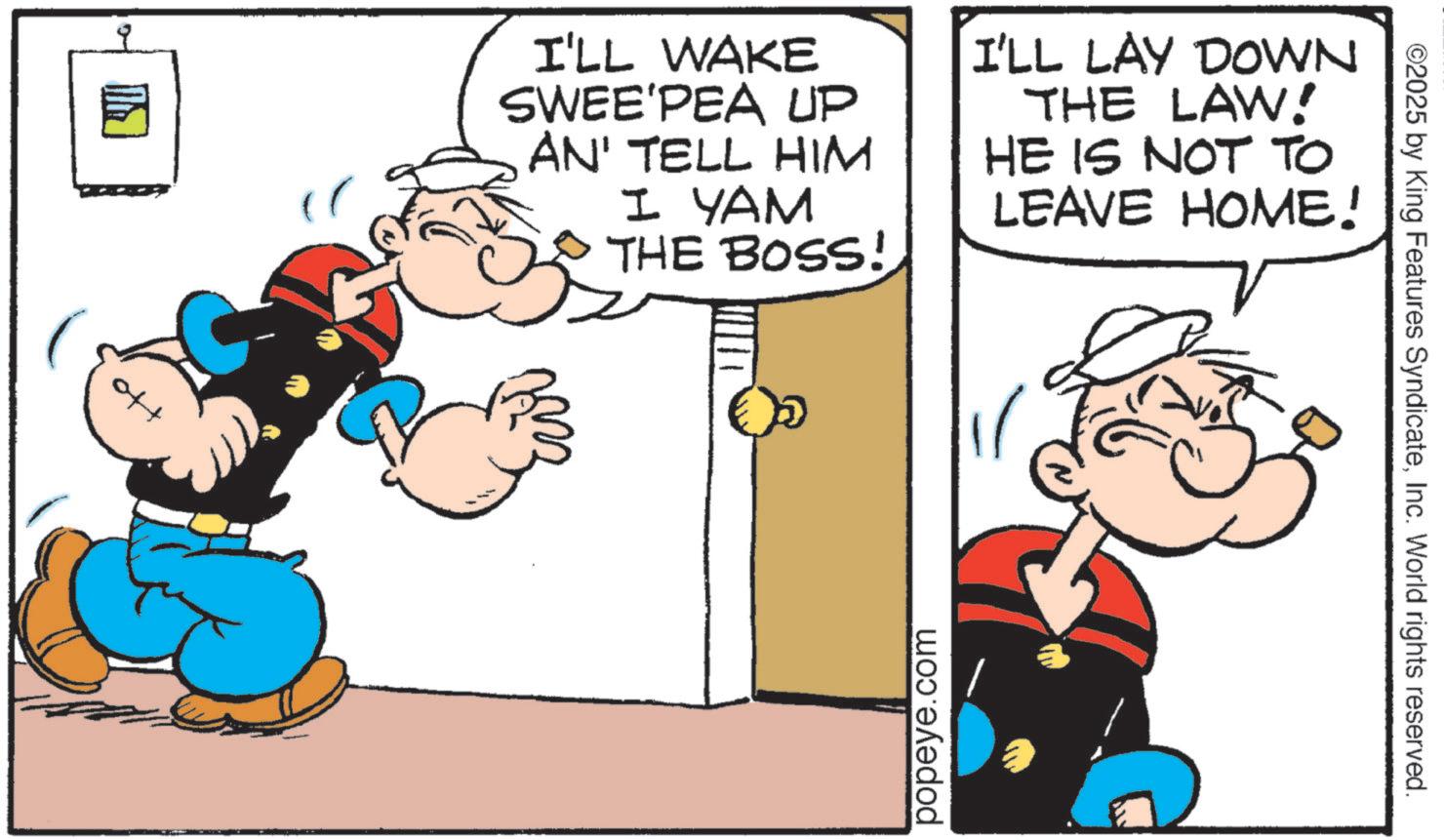 Publication OCR: off I'LL WAKE SWEE'PEA UP AN' TELL HIM I YAM THE BOSS! I'LL LAY DOWN THE LAW! HE IS NOT TO LEAVE HOME! popeye.com 3 ©2025 by King Features SyndicateInc. World rights reserved. off I'LL WAKE SWEE'PEA UP AN ' TELL HIM I YAM THE BOSS ! I'LL LAY DOWN THE LAW ! HE IS NOT TO LEAVE HOME ! popeye.com 3 © 2025 by King Features SyndicateInc. World rights reserved .