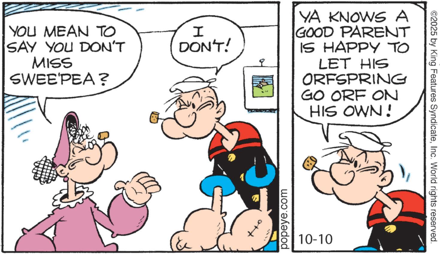 Pleased OCR: YOU MEAN TO SAY YOU DON'T MISS SWEE'PEA? I DON'T! YA KNOWS A GOOD PARENT IS HAPPY TO LET HIS ORFSPRING GO ORF ON HIS OWN! popeye.com 10-10 ©2025 by King Features SyndicateInc. World rights reserved. YOU MEAN TO SAY YOU DON'T MISS SWEE'PEA ? I DON'T ! YA KNOWS A GOOD PARENT IS HAPPY TO LET HIS ORFSPRING GO ORF ON HIS OWN ! popeye.com 10-10 © 2025 by King Features SyndicateInc. World rights reserved .