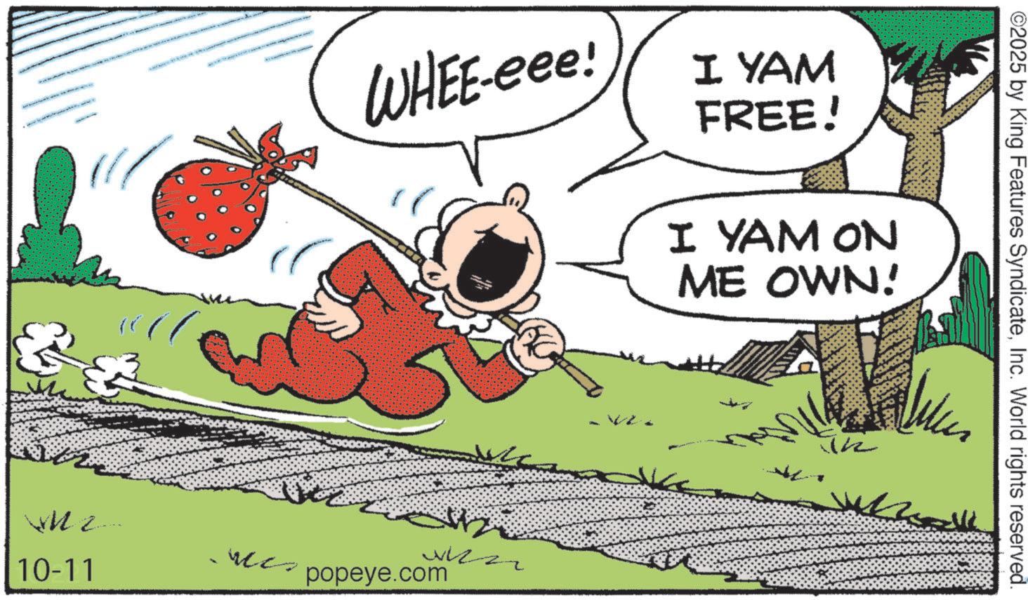Fictional character OCR: ©2025 by King Features SyndicateInc. World rights reserved. WHEE-eee! I YAM FREE! I YAM ON ME OWN! 10-11 popeye.com © 2025 by King Features SyndicateInc. World rights reserved . WHEE - eee ! I YAM FREE ! I YAM ON ME OWN ! 10-11 popeye.com