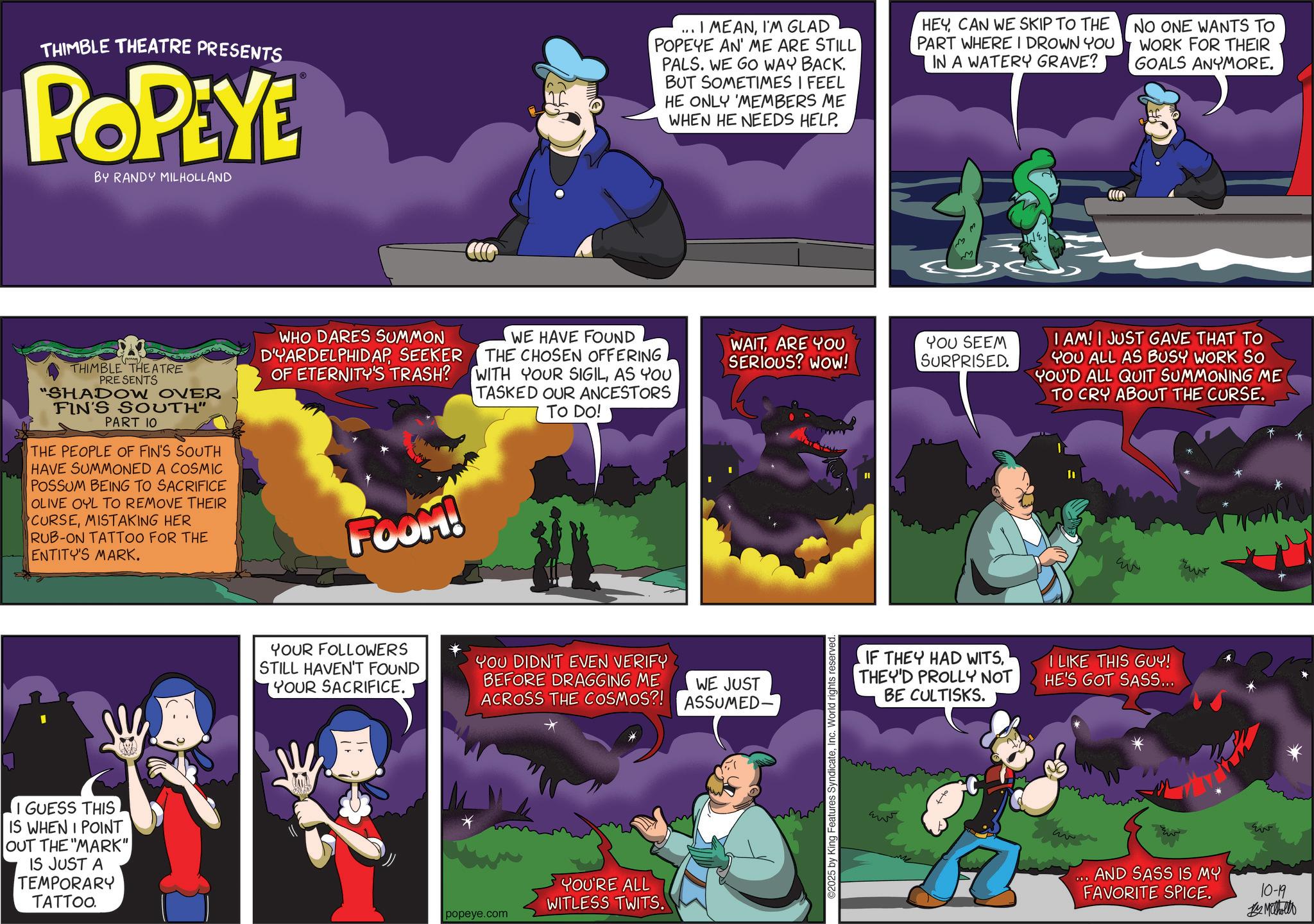 Publication OCR: THIMBLE THEATRE PRESENTS POPEYE BY RANDY MILHOLLAND ? THIMBLE THEATRE PRESENTS "SHADOW OVER FIN'S SOUTH" PART 10 THE PEOPLE OF FIN'S SOUTH HAVE SUMMONED A COSMIC POSSUM BEING TO SACRIFICE OLIVE OYL TO REMOVE THEIR CURSEMISTAKING HER RUB-ON TATTOO FOR THE ENTITY'S MARK. WHO DARES SUMMON D'YARDELPHIDAPSEEKER OF ETERNITY'S TRASH? FOOM! WE HAVE FOUND THE CHOSEN OFFERING WITH YOUR SIGILAS YOU TASKED OUR ANCESTORS TO DO! I GUESS THIS IS WHEN I POINT OUT THE "MARK" IS JUST A TEMPORARY TATTOO. ... I MEANI'M GLAD POPEYE AN' ME ARE STILL PALS. WE GO WAY BACK. BUT SOMETIMES I FEEL HE ONLY MEMBERS ME WHEN HE NEEDS HELP. HEY CAN WE SKIP TO THE PART WHERE I DROWN YOU IN A WATERY GRAVE? NO ONE WANTS TO WORK FOR THEIR GOALS ANYMORE. M WAITARE YOU SERIOUS? WOW! YOU SEEM SURPRISED. YOUR FOLLOWERS STILL HAVEN'T FOUND YOUR SACRIFICE. YOU DIDN'T EVEN VERIFY BEFORE DRAGGING ME ACROSS THE COSMOS?! WE JUST ASSUMED. popeye.com YOU'RE ALL WITLESS TWITS. 2025 by King Features SyndicateInc. World rights reserved. I AM! I JUST GAVE THAT TO YOU ALL AS BUSY WORK SO YOU'D ALL QUIT SUMMONING ME TO CRY ABOUT THE CURSE. IF THEY HAD WITSTHEY'D PROLLY NOT BE CULTISKS. I LIKE THIS GUY! HE'S GOT SASS... AND SASS IS MY FAVORITE SPICE. 10-19 Methollo THIMBLE THEATRE PRESENTS POPEYE BY RANDY MILHOLLAND ? THIMBLE THEATRE PRESENTS " SHADOW OVER FIN'S SOUTH " PART 10 THE PEOPLE OF FIN'S SOUTH HAVE SUMMONED A COSMIC POSSUM BEING TO SACRIFICE OLIVE OYL TO REMOVE THEIR CURSEMISTAKING HER RUB - ON TATTOO FOR THE ENTITY'S MARK . WHO DARES SUMMON D'YARDELPHIDAPSEEKER OF ETERNITY'S TRASH ? FOOM ! WE HAVE FOUND THE CHOSEN OFFERING WITH YOUR SIGILAS YOU TASKED OUR ANCESTORS TO DO ! I GUESS THIS IS WHEN I POINT OUT THE " MARK " IS JUST A TEMPORARY TATTOO . ... I MEANI'M GLAD POPEYE AN ' ME ARE STILL PALS . WE GO WAY BACK . BUT SOMETIMES I FEEL HE ONLY MEMBERS ME WHEN HE NEEDS HELP . HEY CAN WE SKIP TO THE PART WHERE I DROWN YOU IN A WATERY GRAVE ? NO ONE WANTS TO WORK FOR THEIR GOALS ANYMORE . M WAITARE YOU SERIOUS ? WOW ! YOU SEEM SURPRISED . YOUR FOLLOWERS STILL HAVEN'T FOUND YOUR SACRIFICE . YOU DIDN'T EVEN VERIFY BEFORE DRAGGING ME ACROSS THE COSMOS ?! WE JUST ASSUMED . popeye.com YOU'RE ALL WITLESS TWITS . 2025 by King Features SyndicateInc. World rights reserved . I AM ! I JUST GAVE THAT TO YOU ALL AS BUSY WORK SO YOU'D ALL QUIT SUMMONING ME TO CRY ABOUT THE CURSE . IF THEY HAD WITSTHEY'D PROLLY NOT BE CULTISKS . I LIKE THIS GUY ! HE'S GOT SASS ... AND SASS IS MY FAVORITE SPICE . 10-19 Methollo