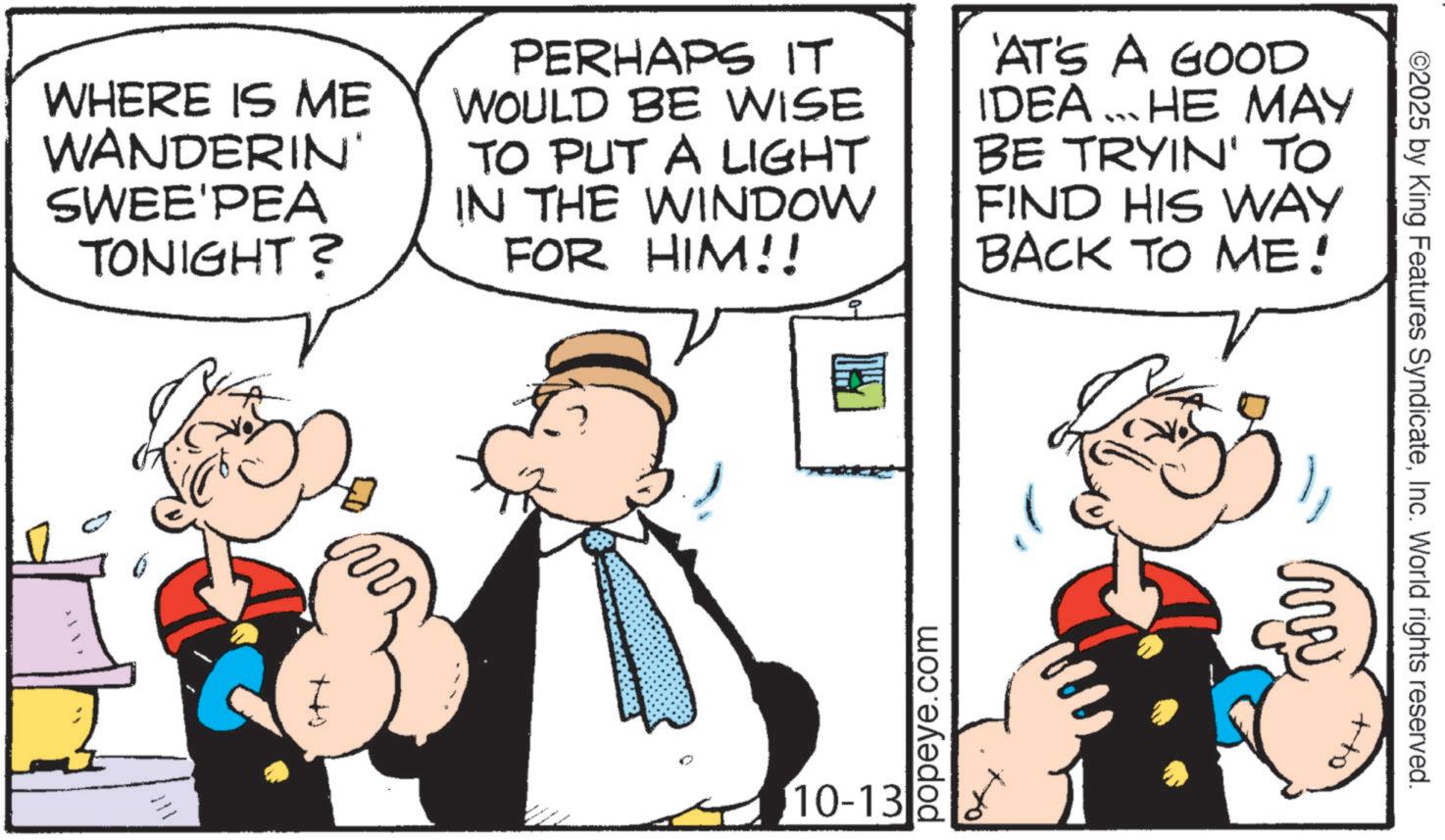 Comic book OCR: tho ©2025 by King Features SyndicateInc. World rights reserved. ww WHERE IS ME WANDERIN' SWEE'PEA TONIGHT? PERHAPS IT WOULD BE WISE TO PUT A LIGHT IN THE WINDOW FOR HIM!! 'AT'S A GOOD IDEA ... HE MAY BE TRYIN' TO FIND HIS WAY BACK TO ME! w ?+4 popeye.com 10-13 tho © 2025 by King Features SyndicateInc. World rights reserved . ww WHERE IS ME WANDERIN ' SWEE'PEA TONIGHT ? PERHAPS IT WOULD BE WISE TO PUT A LIGHT IN THE WINDOW FOR HIM !! ' AT'S A GOOD IDEA ... HE MAY BE TRYIN ' TO FIND HIS WAY BACK TO ME ! w ? + 4 popeye.com 10-13
