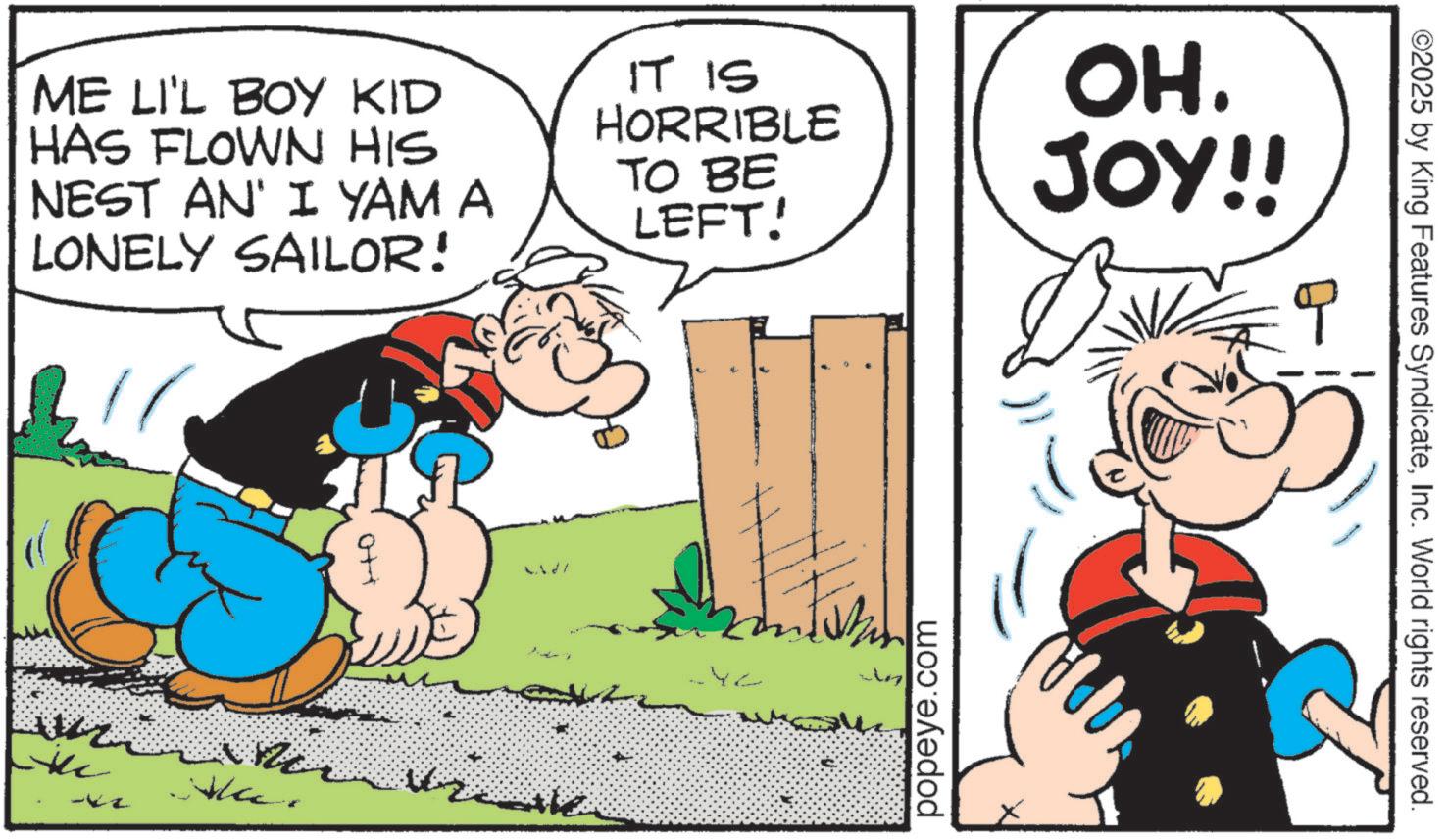 Animated cartoon OCR: ME LI'L BOY KID HAS FLOWN HIS NEST AN' I YAM A LONELY SAILOR! Lidl IT IS HORRIBLE TO BE LEFT! OH. JOY!! popeye.com ©2025 by King Features SyndicateInc. World rights reserved. ME LI'L BOY KID HAS FLOWN HIS NEST AN ' I YAM A LONELY SAILOR ! Lidl IT IS HORRIBLE TO BE LEFT ! OH . JOY !! popeye.com © 2025 by King Features SyndicateInc. World rights reserved .