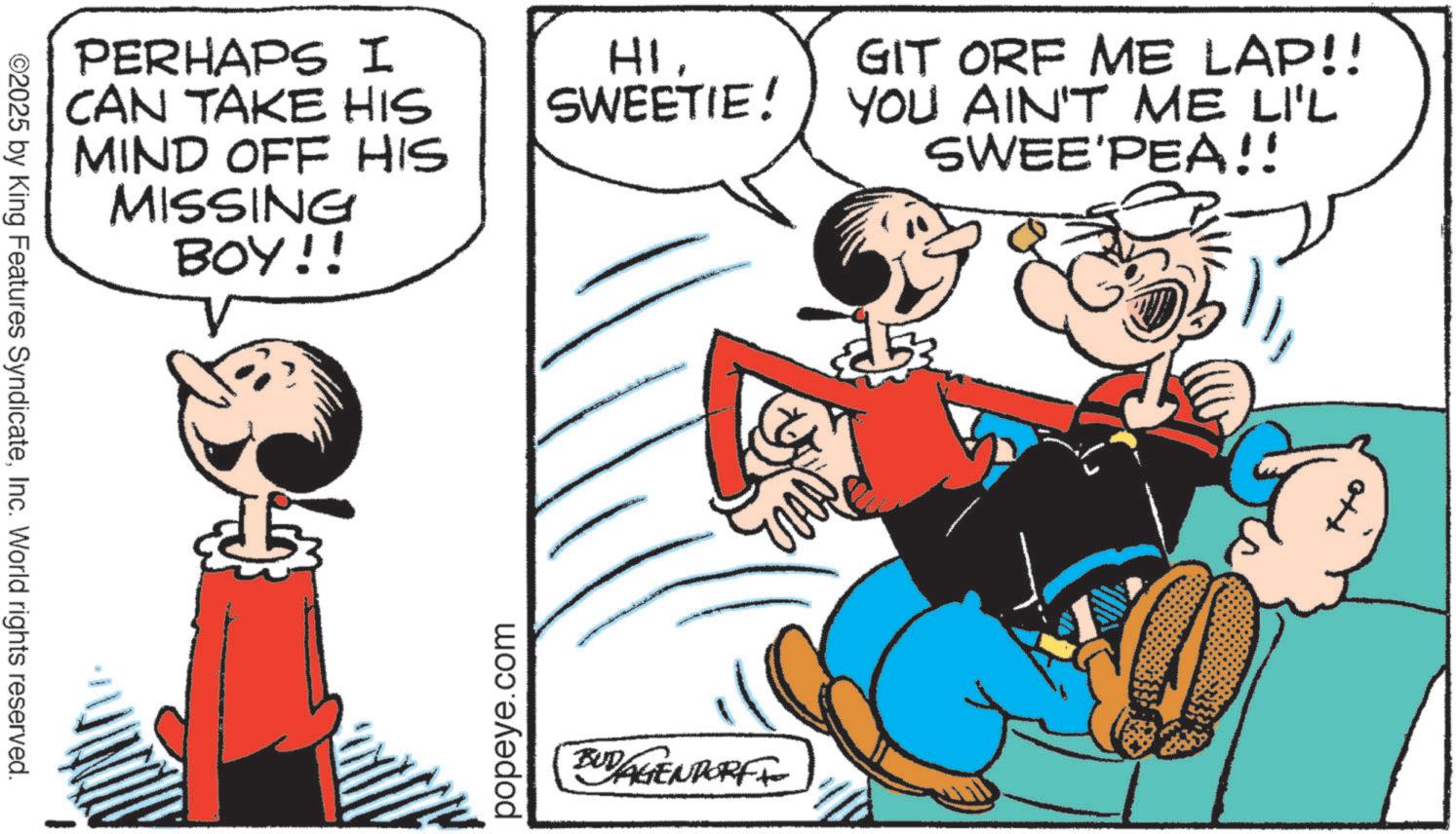 Pleased OCR: ©2025 by King Features SyndicateInc. World rights reserved. PERHAPS I CAN TAKE HIS MIND OFF HIS MISSING BOY!! popeye.com HISWEETIE! BUDAGENDORF GIT ORF ME LAP!! YOU AIN'T ME LI'L SWEE'PEA!! 253 © 2025 by King Features SyndicateInc. World rights reserved . PERHAPS I CAN TAKE HIS MIND OFF HIS MISSING BOY !! popeye.com HISWEETIE ! BUDAGENDORF GIT ORF ME LAP !! YOU AIN'T ME LI'L SWEE'PEA !! 253