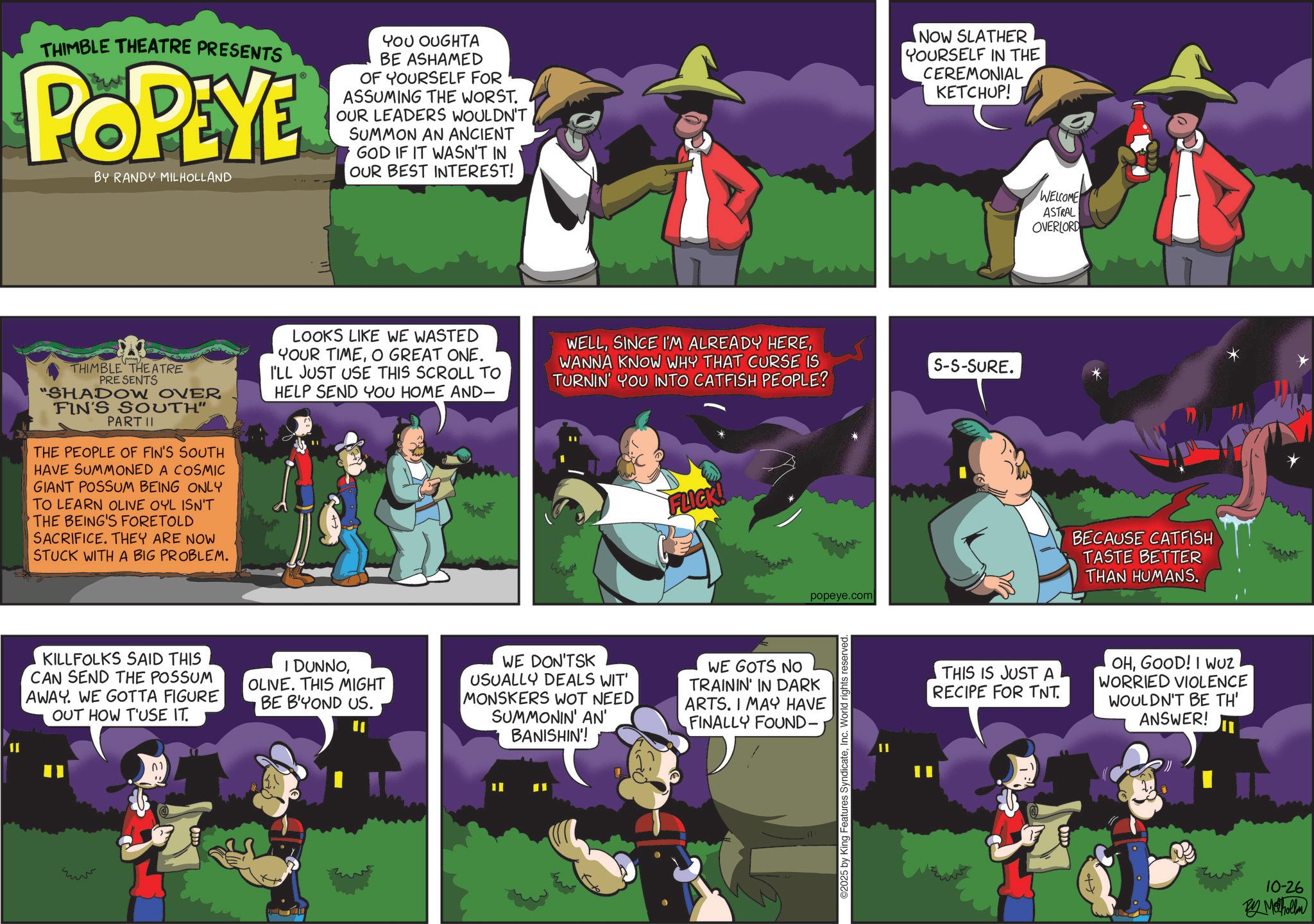 Publication OCR: THIMBLE THEATRE PRESENTS POPEYE BY RANDY MILHOLLAND YOU OUGHTA BE ASHAMED OF YOURSELF FOR ASSUMING THE WORST. OUR LEADERS WOULDN'T SUMMON AN ANCIENT GOD IF IT WASN'T IN OUR BEST INTEREST! THIMBLE THEATRE PRESENTS "SHADOW OVER FIN'S SOUTH" PART II THE PEOPLE OF FIN'S SOUTH HAVE SUMMONED A COSMIC GIANT POSSUM BEING ONLY TO LEARN OLIVE OYL ISN'T THE BEING'S FORETOLD SACRIFICE. THEY ARE NOW STUCK WITH A BIG PROBLEM. LOOKS LIKE WE WASTED YOUR TIMEO GREAT ONE. I'LL JUST USE THIS SCROLL TO HELP SEND YOU HOME AND- KILLFOLKS SAID THIS CAN SEND THE POSSUM AWAY. WE GOTTA FIGURE OUT HOW T'USE IT. I DUNNOOLIVE. THIS MIGHT BE B'YOND US. NOW SLATHER YOURSELF IN THE CEREMONIAL KETCHUP! WELLWANNA KNOW WHY THAT CURSE IS TURNIN' YOU INTO CATFISH PEOPLE? S-S-SURE. WE DON'TSK USUALLY DEALS WIT' MONSKERS WOT NEED SUMMONIN' AN' BANISHIN'! FLICK! popeye.com WE GOTS NO TRAININ' IN DARK ARTS. I MAY HAVE FINALLY FOUND- C2025 by King Features SyndicateInc. World rights reserved WELCOME ASTRAL OVERLORD BECAUSE CATFISH TASTE BETTER THAN HUMANS. THIS IS JUST A RECIPE FOR TNT. OHGOOD! I WUZ WORRIED VIOLENCE WOULDN'T BE TH' ANSWER! 10-26 By Methollan M THIMBLE THEATRE PRESENTS POPEYE BY RANDY MILHOLLAND YOU OUGHTA BE ASHAMED OF YOURSELF FOR ASSUMING THE WORST . OUR LEADERS WOULDN'T SUMMON AN ANCIENT GOD IF IT WASN'T IN OUR BEST INTEREST ! THIMBLE THEATRE PRESENTS " SHADOW OVER FIN'S SOUTH " PART II THE PEOPLE OF FIN'S SOUTH HAVE SUMMONED A COSMIC GIANT POSSUM BEING ONLY TO LEARN OLIVE OYL ISN'T THE BEING'S FORETOLD SACRIFICE . THEY ARE NOW STUCK WITH A BIG PROBLEM . LOOKS LIKE WE WASTED YOUR TIMEO GREAT ONE . I'LL JUST USE THIS SCROLL TO HELP SEND YOU HOME AND- KILLFOLKS SAID THIS CAN SEND THE POSSUM AWAY . WE GOTTA FIGURE OUT HOW T'USE IT . I DUNNOOLIVE . THIS MIGHT BE B'YOND US . NOW SLATHER YOURSELF IN THE CEREMONIAL KETCHUP ! WELLSINCE I'M ALREADY HEREWANNA KNOW WHY THAT CURSE IS TURNIN ' YOU INTO CATFISH PEOPLE ? S - S - SURE . WE DON'TSK USUALLY DEALS WIT ' MONSKERS WOT NEED SUMMONIN ' AN ' BANISHIN ' ! FLICK ! popeye.com WE GOTS NO TRAININ ' IN DARK ARTS . I MAY HAVE FINALLY FOUND- C2025 by King Features SyndicateInc. World rights reserved WELCOME ASTRAL OVERLORD BECAUSE CATFISH TASTE BETTER THAN HUMANS . THIS IS JUST A RECIPE FOR TNT . OHGOOD ! I WUZ WORRIED VIOLENCE WOULDN'T BE TH ' ANSWER ! 10-26 By Methollan M