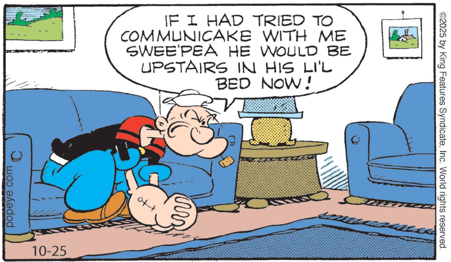 Publication OCR: IF I HAD TRIED TO COMMUNICAKE WITH ME SWEE'PEA HE WOULD BE UPSTAIRS IN HIS LI'L BED NOW! popeye.com 10-25 of+ ?? ©2025 by King Features SyndicateInc. World rights reserved. IF I HAD TRIED TO COMMUNICAKE WITH ME SWEE'PEA HE WOULD BE UPSTAIRS IN HIS LI'L BED NOW ! popeye.com 10-25 of + ?? © 2025 by King Features SyndicateInc. World rights reserved .