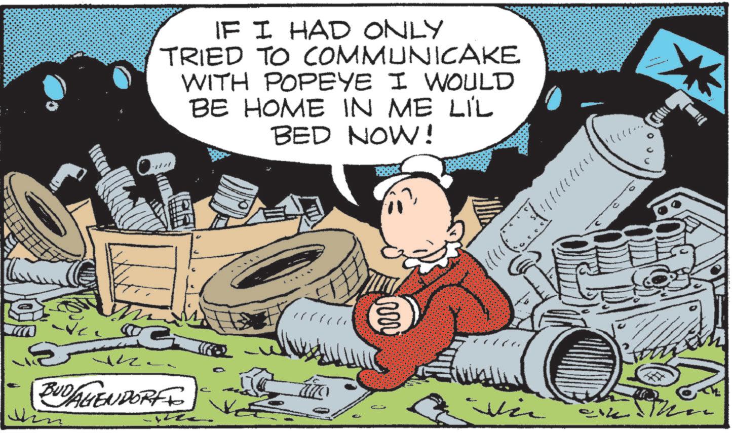 Graphics OCR: IF I HAD ONLY TRIED TO COMMUNICAKE WITH POPEYE I WOULD BE HOME IN ME LIL BED NOW! 5 ?/Z. G BUD/AGENDORFF C ?? Vi ?????? IF I HAD ONLY TRIED TO COMMUNICAKE WITH POPEYE I WOULD BE HOME IN ME LIL BED NOW ! 5 ? / Z . G BUD / AGENDORFF C ?? Vi ??????