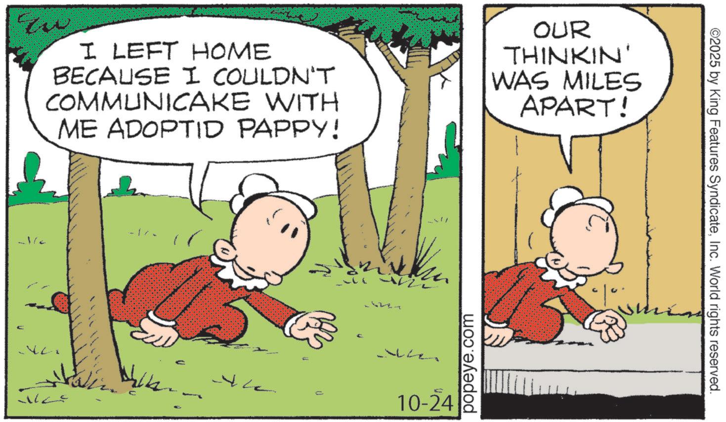 Pleased OCR: I LEFT HOME BECAUSE I COULDN'T COMMUNICAKE WITH ME ADOPTID PAPPY! OUR THINKIN' WAS MILES APART! 1/ ? 10-24 Wes popeye.com ©2025 by King Features SyndicateInc. World rights reserved. I LEFT HOME BECAUSE I COULDN'T COMMUNICAKE WITH ME ADOPTID PAPPY ! OUR THINKIN ' WAS MILES APART ! 1 / ? 10-24 Wes popeye.com © 2025 by King Features SyndicateInc. World rights reserved .