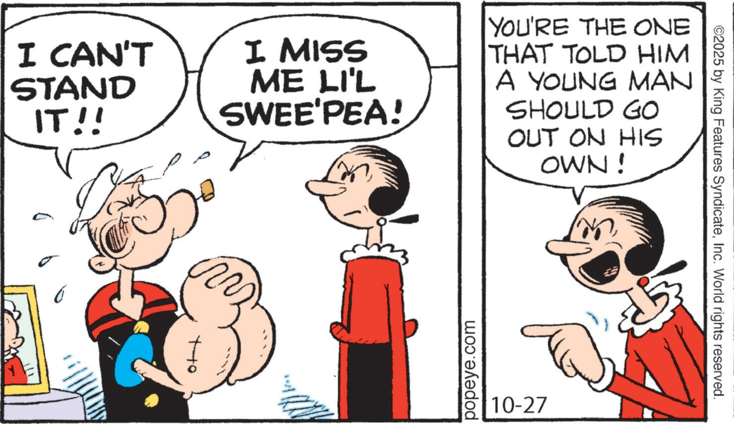 Comic book OCR: I CAN'T STAND IT!! I MISS ME LI'L SWEE'PEA! YOU'RE THE ONE THAT TOLD HIM A YOUNG MAN SHOULD GO OUT ON HIS OWN! Ott m popeye.com 10-27 ©2025 by King Features SyndicateInc. World rights reserved. I CAN'T STAND IT !! I MISS ME LI'L SWEE'PEA ! YOU'RE THE ONE THAT TOLD HIM A YOUNG MAN SHOULD GO OUT ON HIS OWN ! Ott m popeye.com 10-27 © 2025 by King Features SyndicateInc. World rights reserved .