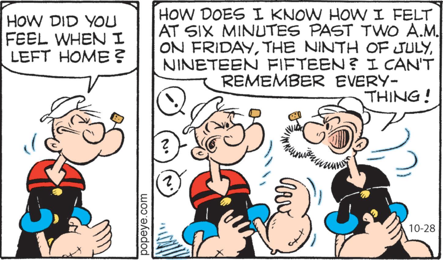 Graphics OCR: HOW DID YOU FEEL WHEN I LEFT HOME? HOW DOES I KNOW HOW I FELT AT SIX MINUTES PAST TWO A.M. ON FRIDAYNINETEEN FIFTEEN? I CAN'T REMEMBER EVERY- THING! popeye.com 10-28 HOW DID YOU FEEL WHEN I LEFT HOME ? HOW DOES I KNOW HOW I FELT AT SIX MINUTES PAST TWO A.M. ON FRIDAYTHE NINTH OF JULYNINETEEN FIFTEEN ? I CAN'T REMEMBER EVERY- THING ! popeye.com 10-28