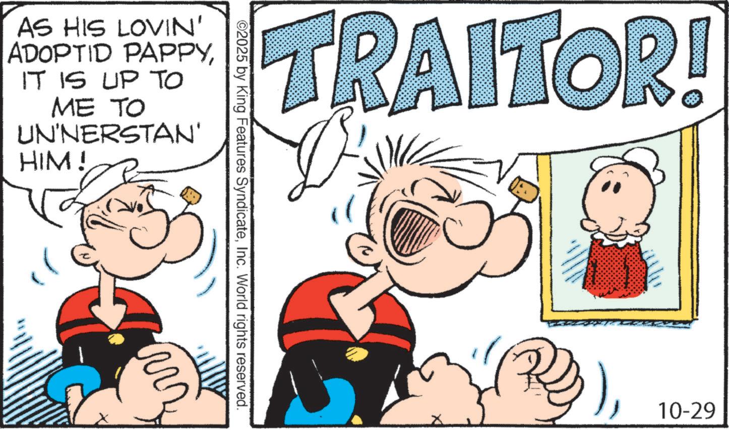 Animation OCR: AS HIS LOVIN' ADOPTID PAPPYIT IS UP TO ME TO UN'NERSTAN' HIM! ww ©2025 by King Features SyndicateInc. World rights reserved. TRAITOR! 10-29 AS HIS LOVIN ' ADOPTID PAPPYIT IS UP TO ME TO UN'NERSTAN ' HIM ! ww © 2025 by King Features SyndicateInc. World rights reserved . TRAITOR ! 10-29