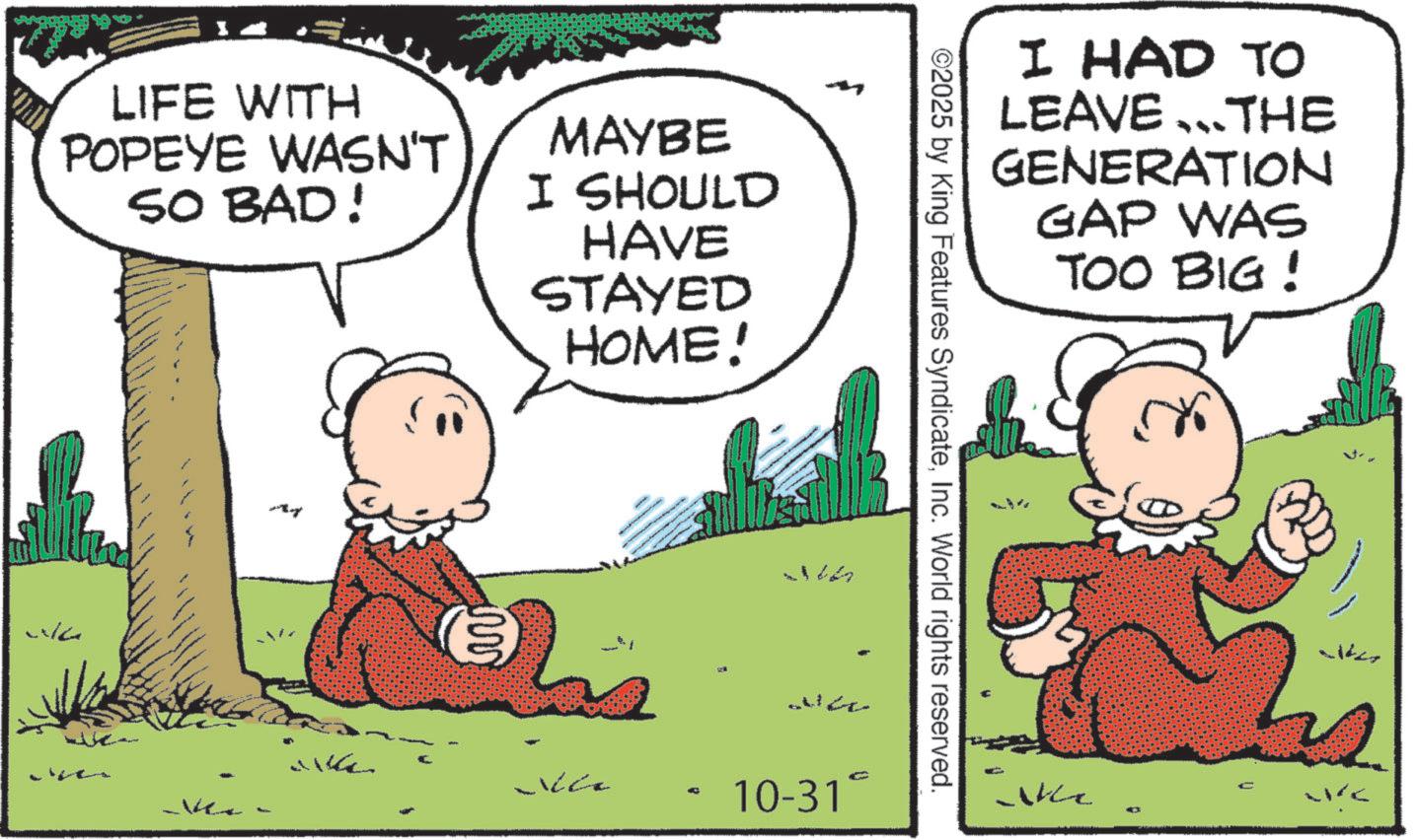 Pleased OCR: LIFE WITH POPEYE WASN'T SO BAD! MAYBE I SHOULD HAVE STAYED HOME! ww Nice Ver 10-31 C ©2025 by King Features SyndicateInc. World rights reserved. I HAD TO LEAVE THE GENERATION GAP WAS TOO BIG! Akc LIFE WITH POPEYE WASN'T SO BAD ! MAYBE I SHOULD HAVE STAYED HOME ! ww Nice Ver 10-31 C © 2025 by King Features SyndicateInc. World rights reserved . I HAD TO LEAVE THE GENERATION GAP WAS TOO BIG ! Akc