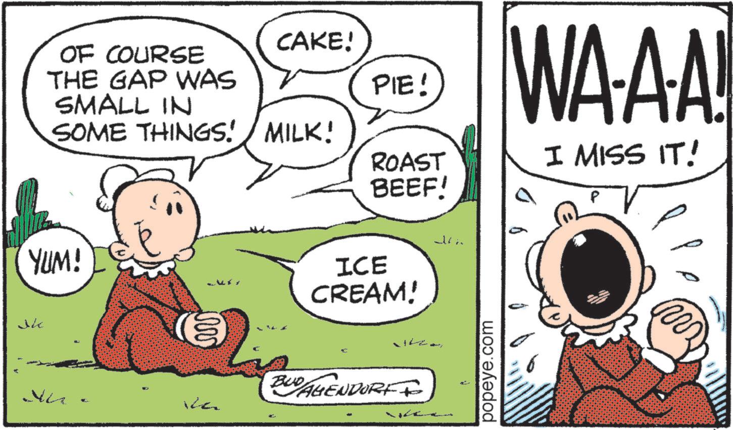 Animated cartoon OCR: YUM! THE GAP WAS OF COURSE SMALL IN CAKE! PIE! SOME THINGS! / MILK! VG ?? WA-A-A! ROAST BEEF! I MISS IT! ICE CREAM! BUD AGENDORFF popeye.com YUM ! THE GAP WAS OF COURSE SMALL IN CAKE ! PIE ! SOME THINGS ! / MILK ! VG ?? WA - A - A ! ROAST BEEF ! I MISS IT ! ICE CREAM ! BUD AGENDORFF popeye.com