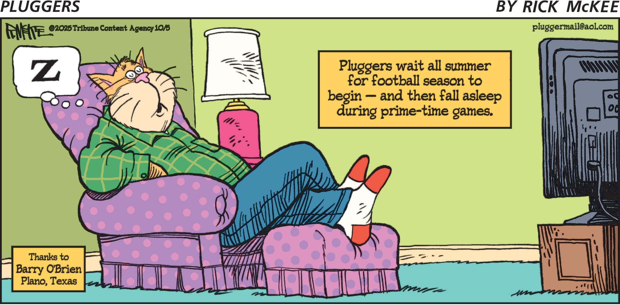 Comics OCR: PLUGGERS ©2025 Tribune Content Agency 10/5 FENFITE Z Thanks to Barry O'Brien PlanoTexas ??? Pluggers wait all summer for football season to begin - and then fall asleep during prime-time games. BY RICK MCKEE pluggermail@aol.com 00 PLUGGERS © 2025 Tribune Content Agency 10/5 FENFITE Z Thanks to Barry O'Brien PlanoTexas ??? Pluggers wait all summer for football season to begin - and then fall asleep during prime - time games . BY RICK MCKEE pluggermail@aol.com 00