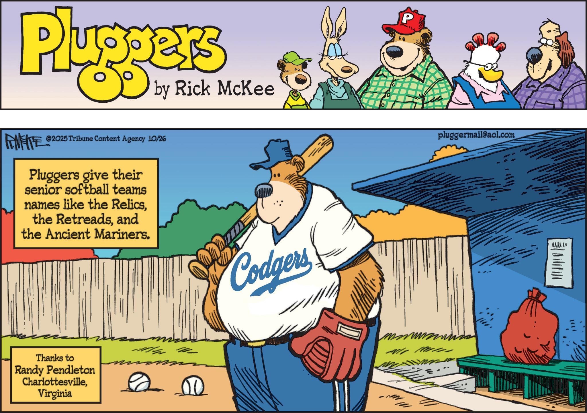 Fiction OCR: Pluggers by Rick McKee FENFITE ©2025 Tribune Content Agency 10/26 Pluggers give their senior softball teams names like the Relicsand the Ancient Mariners. Thanks to Randy Pendleton CharlottesvilleVirginia 0 00 Codgers P pluggermail@aol.com Pluggers by Rick McKee FENFITE © 2025 Tribune Content Agency 10/26 Pluggers give their senior softball teams names like the Relicsthe Retreadsand the Ancient Mariners . Thanks to Randy Pendleton CharlottesvilleVirginia 0 00 Codgers P pluggermail@aol.com
