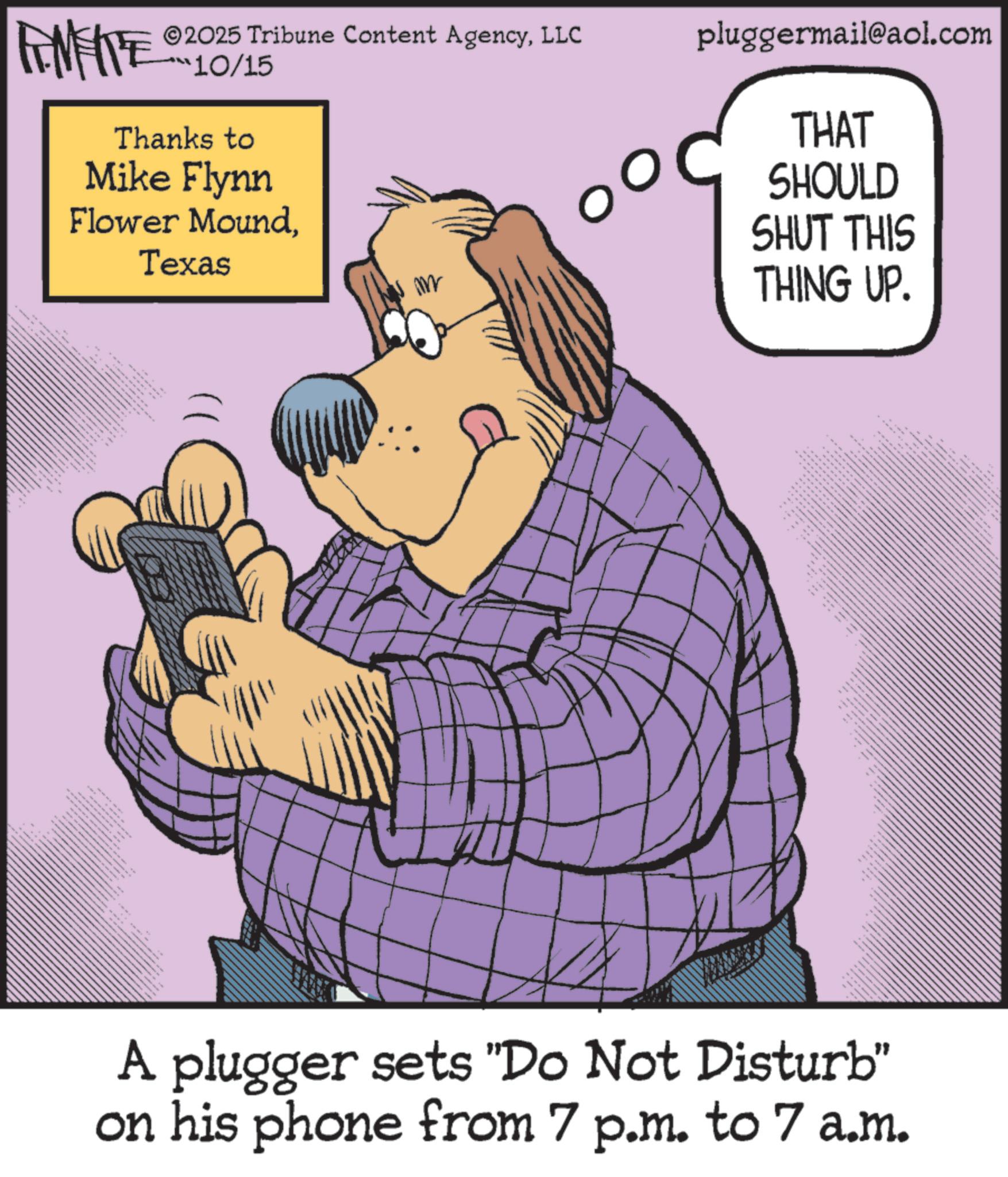 Publication OCR: ©2025 Tribune Content AgencyLLC pluggermail@aol.com ANNE 10/15 Thanks to Mike Flynn Flower MoundTexas w m THAT SHOULD SHUT THIS THING UP. ?? ??? ???? ????? ??? A plugger sets "Do Not Disturb" on his phone from 7 p.m. to 7 a.m. © 2025 Tribune Content AgencyLLC pluggermail@aol.com ANNE 10/15 Thanks to Mike Flynn Flower MoundTexas w m THAT SHOULD SHUT THIS THING UP . ?? ??? ???? ????? ??? A plugger sets " Do Not Disturb " on his phone from 7 p.m. to 7 a.m.