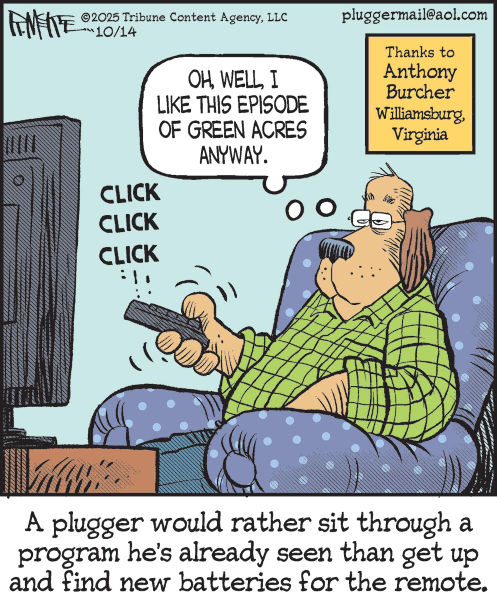 Telephony OCR: FINE 2025 Tribune Content AgencyLLC 10/14 pluggermail@aol.com OHI LIKE THIS EPISODE Thanks to OF GREEN ACRES Anthony Burcher WilliamsburgVirginia ANYWAY. CLICK CLICK O o CLICK A plugger would rather sit through a program he's already seen than get up and find new batteries for the remote. FINE 2025 Tribune Content AgencyLLC 10/14 pluggermail@aol.com OHI LIKE THIS EPISODE Thanks to OF GREEN ACRES Anthony Burcher WilliamsburgVirginia ANYWAY . CLICK CLICK O o CLICK A plugger would rather sit through a program he's already seen than get up and find new batteries for the remote .