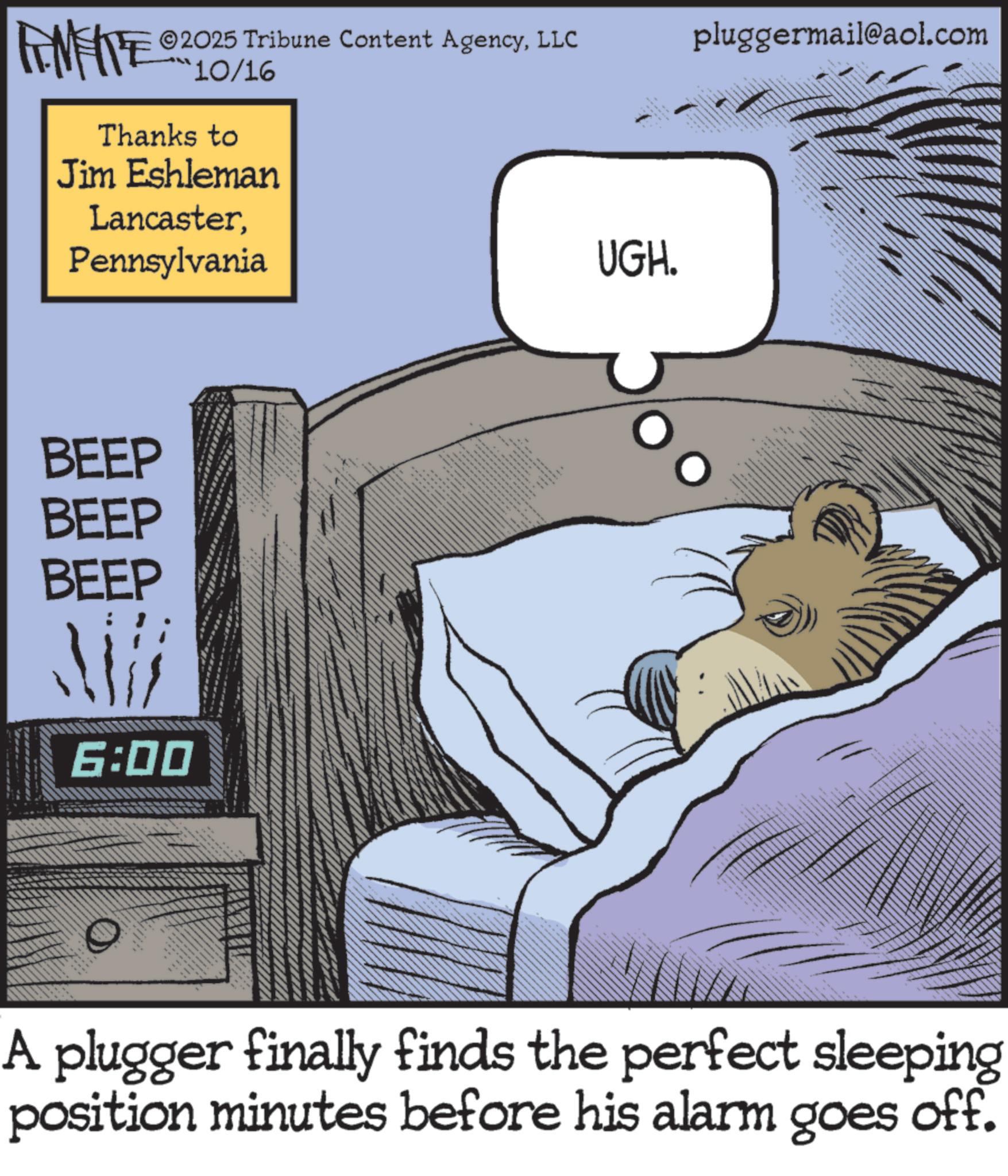 Bedtime OCR: ©2025 Tribune Content AgencyLLC pluggermail@aol.com FINITE 10/16 Thanks to Jim Eshleman LancasterPennsylvania BEEP BEEP BEEP !!! 6:00 **** _ UGH. A plugger finally finds the perfect sleeping position minutes before his alarm goes off. © 2025 Tribune Content AgencyLLC pluggermail@aol.com FINITE 10/16 Thanks to Jim Eshleman LancasterPennsylvania BEEP BEEP BEEP !!! 6:00 **** _ UGH . A plugger finally finds the perfect sleeping position minutes before his alarm goes off .