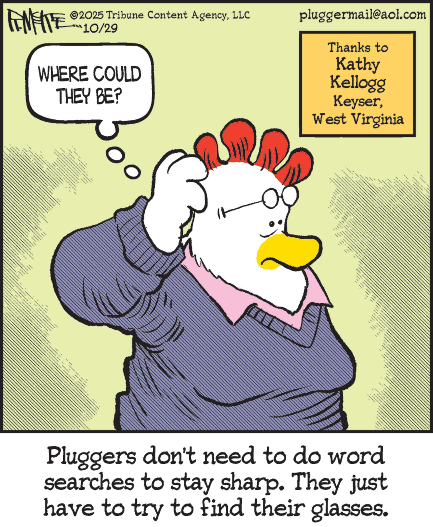 Bird OCR: wwwww ?? **** FINITE 2025 Tribune Content AgencyLLC 10/29 WHERE COULD THEY BE? pluggermail@aol.com Thanks to Kathy Kellogg KeyserWest Virginia Fax N Pluggers don't need to do word searches to stay sharp. They just have to try to find their glasses. wwwww ?? **** FINITE 2025 Tribune Content AgencyLLC 10/29 WHERE COULD THEY BE ? pluggermail@aol.com Thanks to Kathy Kellogg KeyserWest Virginia Fax N Pluggers don't need to do word searches to stay sharp . They just have to try to find their glasses .