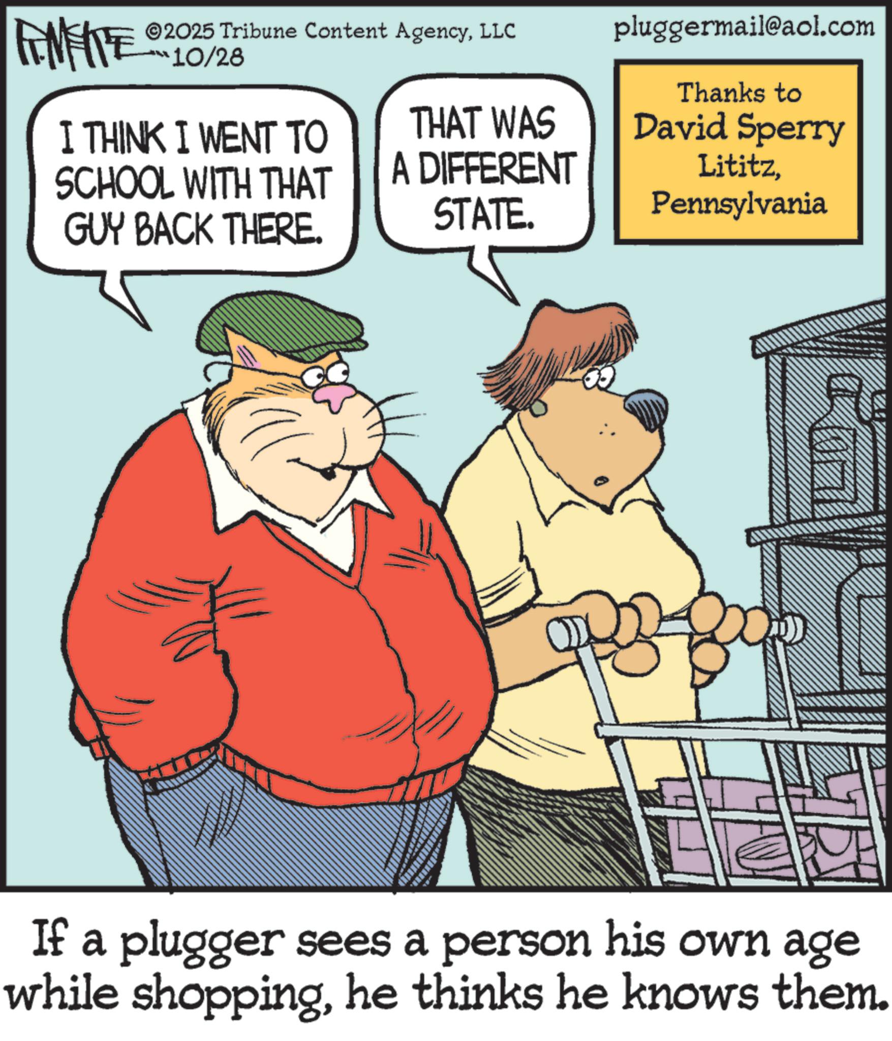 Pleased OCR: FINITE ©2025 Tribune Content AgencyLLC ???10/28 I THINK I WENT TO pluggermail@aol.com Thanks to SCHOOL WITH THAT THAT WAS A DIFFERENT David Sperry GUY BACK THERE. STATE. LititzPennsylvania If a plugger sees a person his own age while shoppinghe thinks he knows them. FINITE © 2025 Tribune Content AgencyLLC ??? 10/28 I THINK I WENT TO pluggermail@aol.com Thanks to SCHOOL WITH THAT THAT WAS A DIFFERENT David Sperry GUY BACK THERE . STATE . LititzPennsylvania If a plugger sees a person his own age while shoppinghe thinks he knows them .