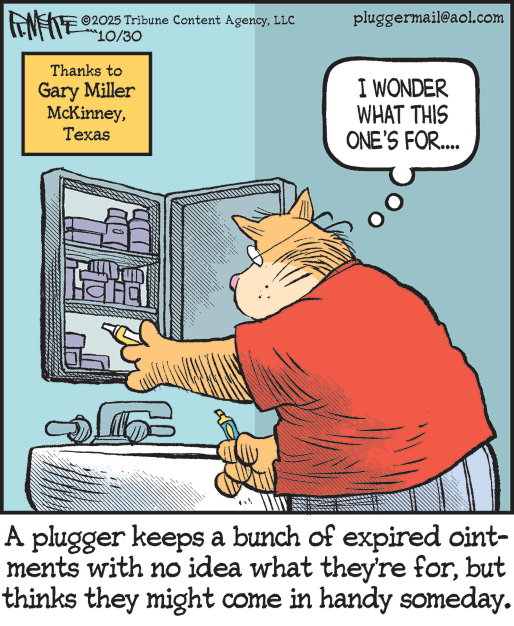 Animated cartoon OCR: 2025 Tribune Content AgencyLLC FENFITE 210/30 Thanks to Gary Miller McKinneyTexas pluggermail@aol.com I WONDER WHAT THIS ONE'S FOR.... A plugger keeps a bunch of expired oint- ments with no idea what they're forbut thinks they might come in handy someday. 2025 Tribune Content AgencyLLC FENFITE 210/30 Thanks to Gary Miller McKinneyTexas pluggermail@aol.com I WONDER WHAT THIS ONE'S FOR .... A plugger keeps a bunch of expired oint- ments with no idea what they're forbut thinks they might come in handy someday .