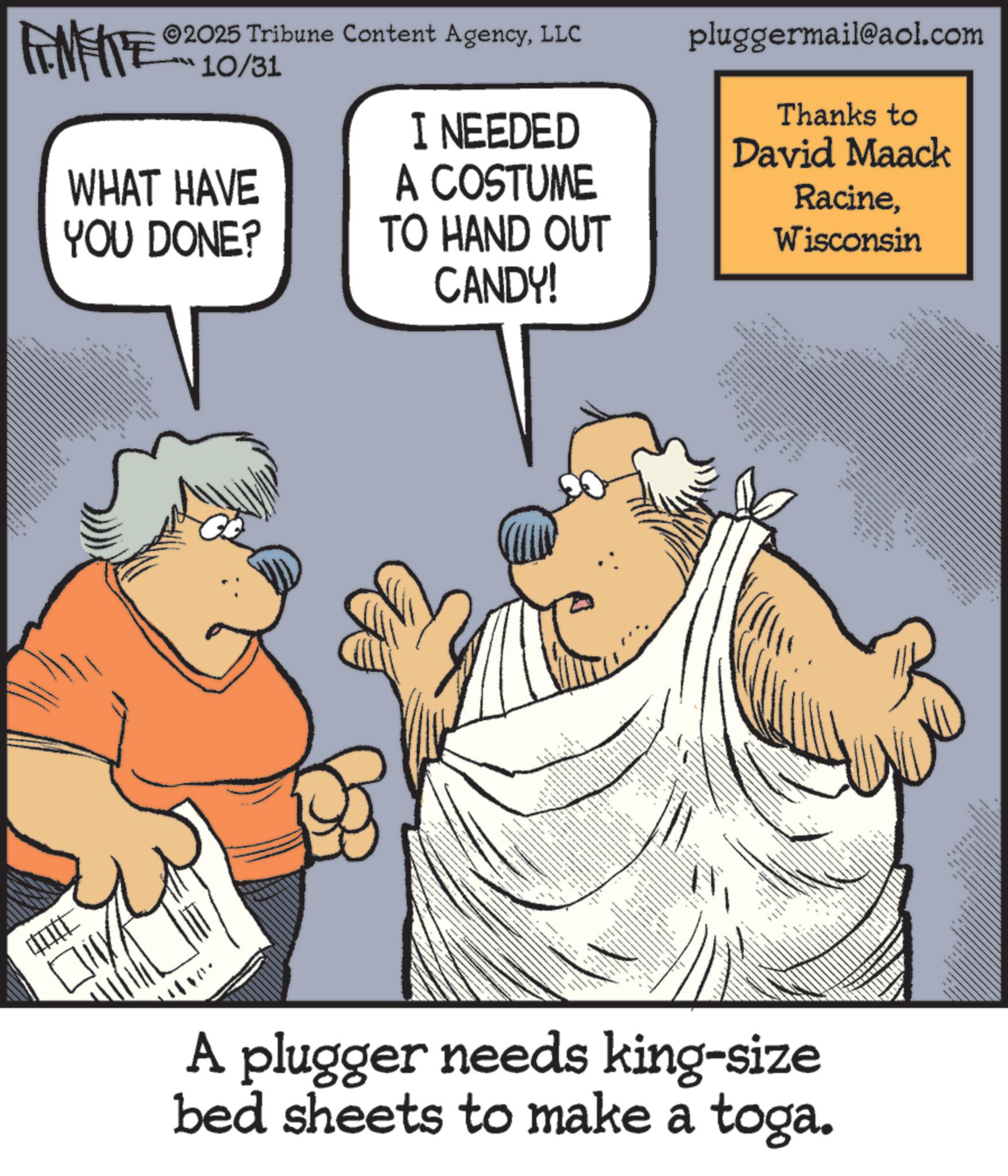 Photo caption OCR: ©2025 Tribune Content AgencyLLC 10/31 FINITE WHAT HAVE YOU DONE? I NEEDED A COSTUME TO HAND OUT CANDY! pluggermail@aol.com Thanks to David Maack RacineWisconsin + 8 ???? ?? ? e A plugger needs king-size bed sheets to make a toga. © 2025 Tribune Content AgencyLLC 10/31 FINITE WHAT HAVE YOU DONE ? I NEEDED A COSTUME TO HAND OUT CANDY ! pluggermail@aol.com Thanks to David Maack RacineWisconsin + 8 ???? ?? ? e A plugger needs king - size bed sheets to make a toga .