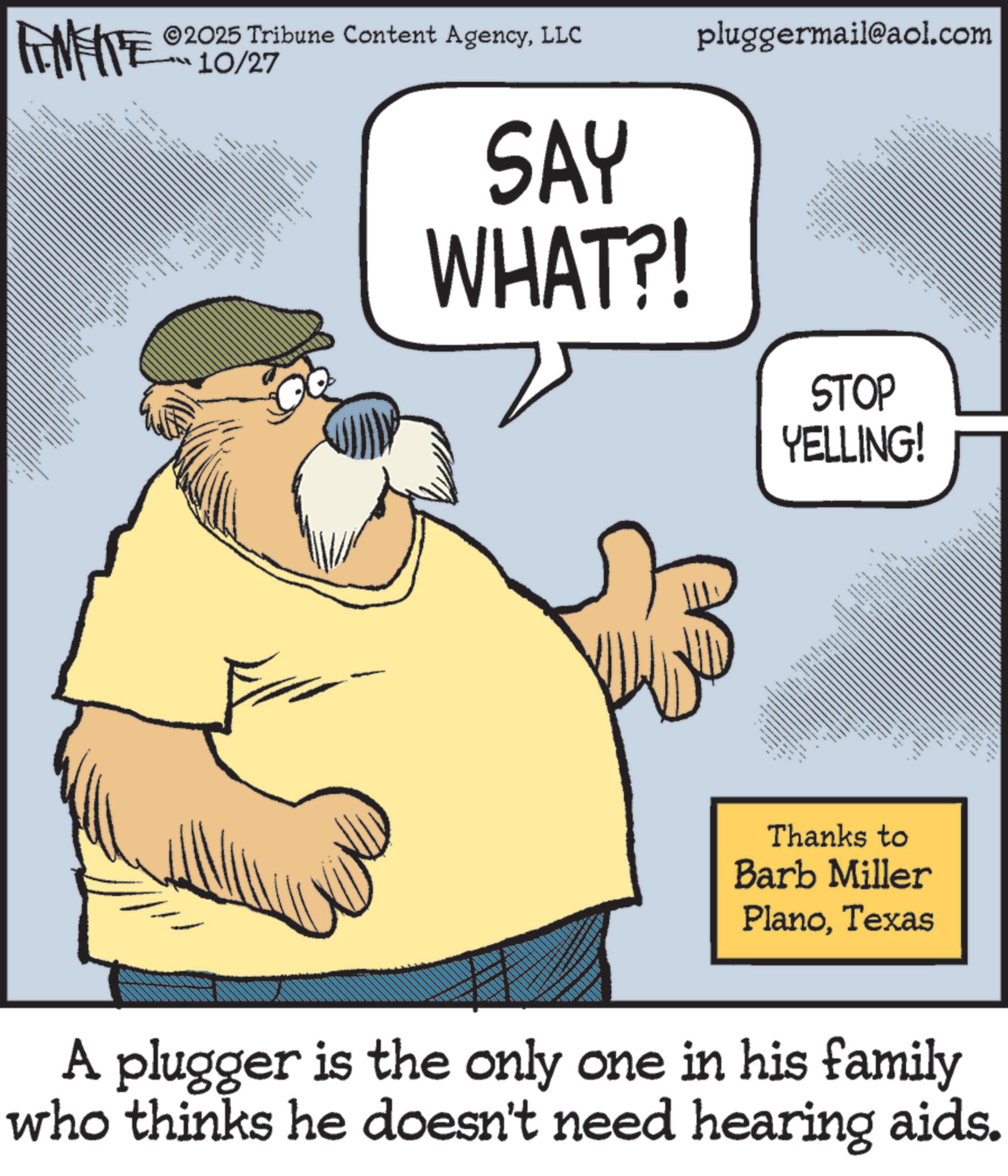 Photo caption OCR: MEITE ©2025 Tribune Content AgencyLLC 10/27 • * * * * * *7 SAY WHAT?! pluggermail@aol.com ????? • ?? ?? STOP YELLING! ___ 8 Thanks to Barb Miller PlanoTexas A plugger is the only one in his family who thinks he doesn't need hearing aids. MEITE © 2025 Tribune Content AgencyLLC 10/27 • * * * * * * 7 SAY WHAT ?! pluggermail@aol.com ????? • ?? ?? STOP YELLING ! ___ 8 Thanks to Barb Miller PlanoTexas A plugger is the only one in his family who thinks he doesn't need hearing aids .