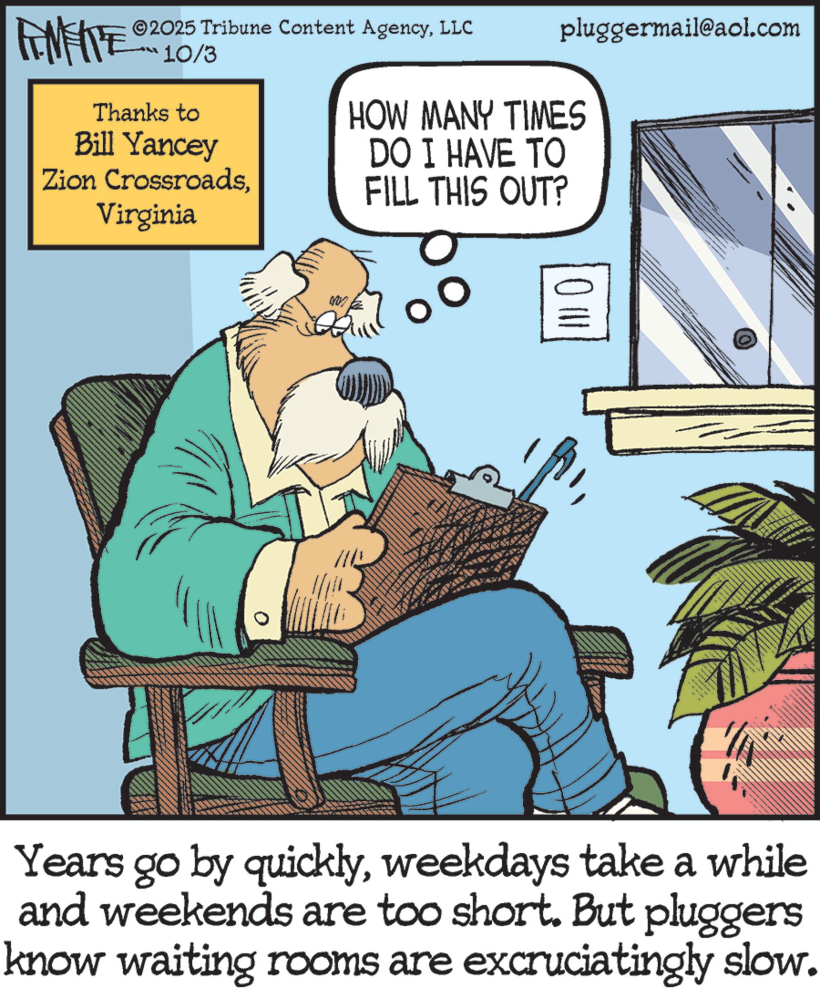 Publication OCR: 2025 Tribune Content AgencyLLC pluggermail@aol.com ***10/3 Thanks to Bill Yancey Zion CrossroadsVirginia HOW MANY TIMES DO I HAVE TO FILL THIS OUT? Years go by quicklyweekdays take a while and weekends are too short. But pluggers know waiting rooms are excruciatingly slow. 2025 Tribune Content AgencyLLC pluggermail@aol.com *** 10/3 Thanks to Bill Yancey Zion CrossroadsVirginia HOW MANY TIMES DO I HAVE TO FILL THIS OUT ? Years go by quicklyweekdays take a while and weekends are too short . But pluggers know waiting rooms are excruciatingly slow .