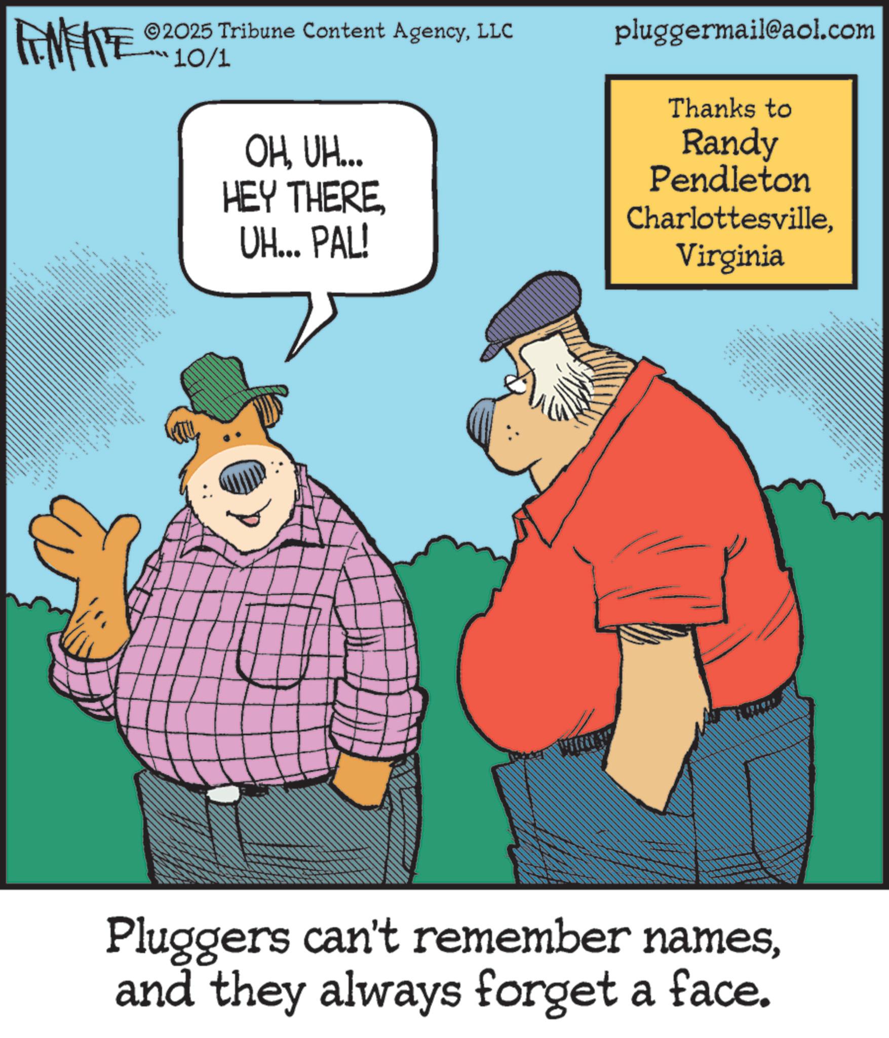 Fiction OCR: ©2025 Tribune Content AgencyLLC 10/1 OHUH... HEY THEREUH... PAL! pluggermail@aol.com Thanks to Randy Pendleton CharlottesvilleVirginia FMEITE _ • • ?????? ??? Pluggers can't remember namesand they always forget a face. © 2025 Tribune Content AgencyLLC 10/1 OHUH ... HEY THEREUH ... PAL ! pluggermail@aol.com Thanks to Randy Pendleton CharlottesvilleVirginia FMEITE _ • • ?????? ??? Pluggers can't remember namesand they always forget a face .