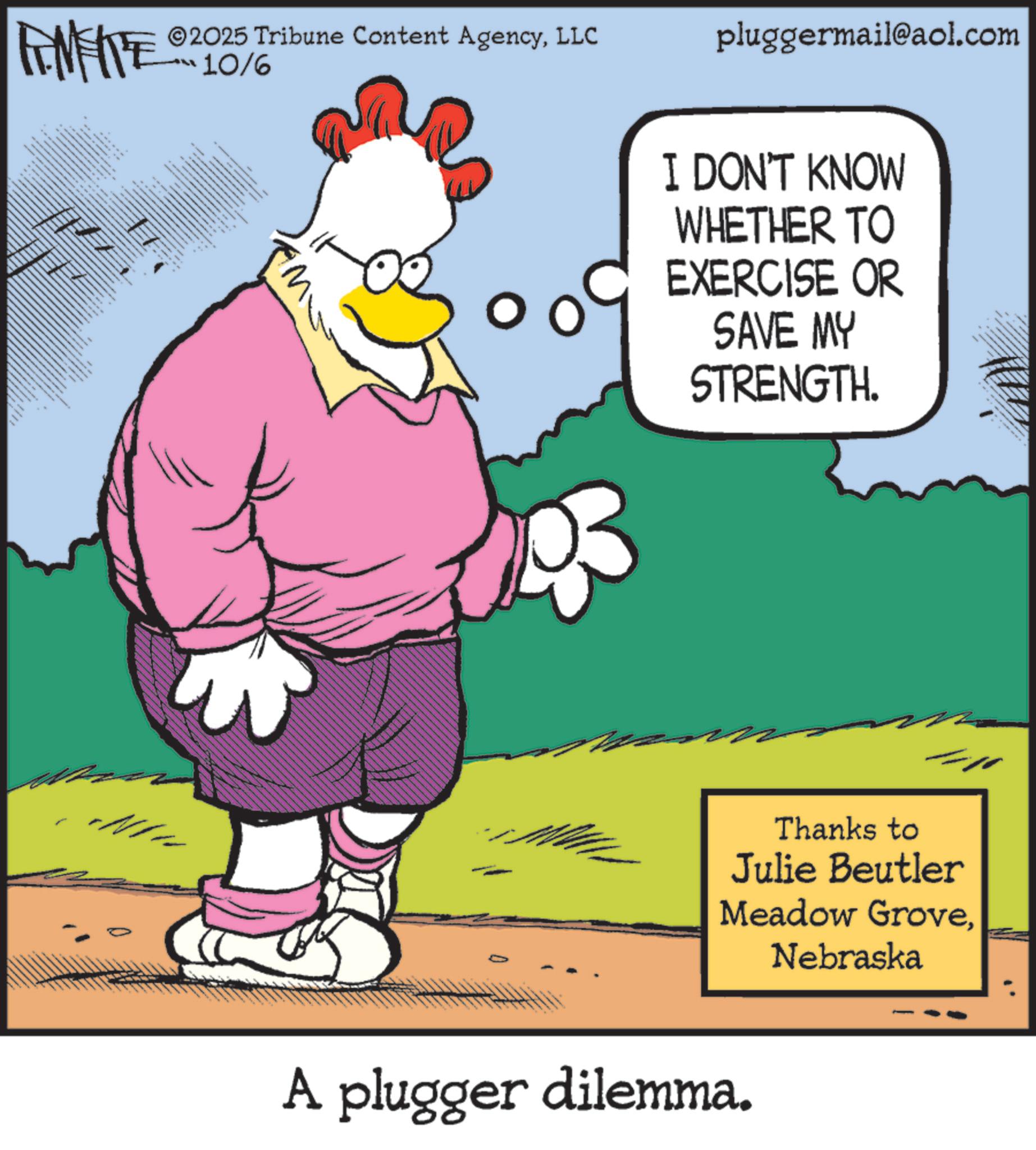 Beak OCR: FINITE ©2025 Tribune Content AgencyLLC 10/6 XXxxx pluggermail@aol.com I DON'T KNOW WHETHER TO EXERCISE OR SAVE MY STRENGTH. Thanks to Julie Beutler Meadow GroveNebraska A plugger dilemma. FINITE © 2025 Tribune Content AgencyLLC 10/6 XXxxx pluggermail@aol.com I DON'T KNOW WHETHER TO EXERCISE OR SAVE MY STRENGTH . Thanks to Julie Beutler Meadow GroveNebraska A plugger dilemma .