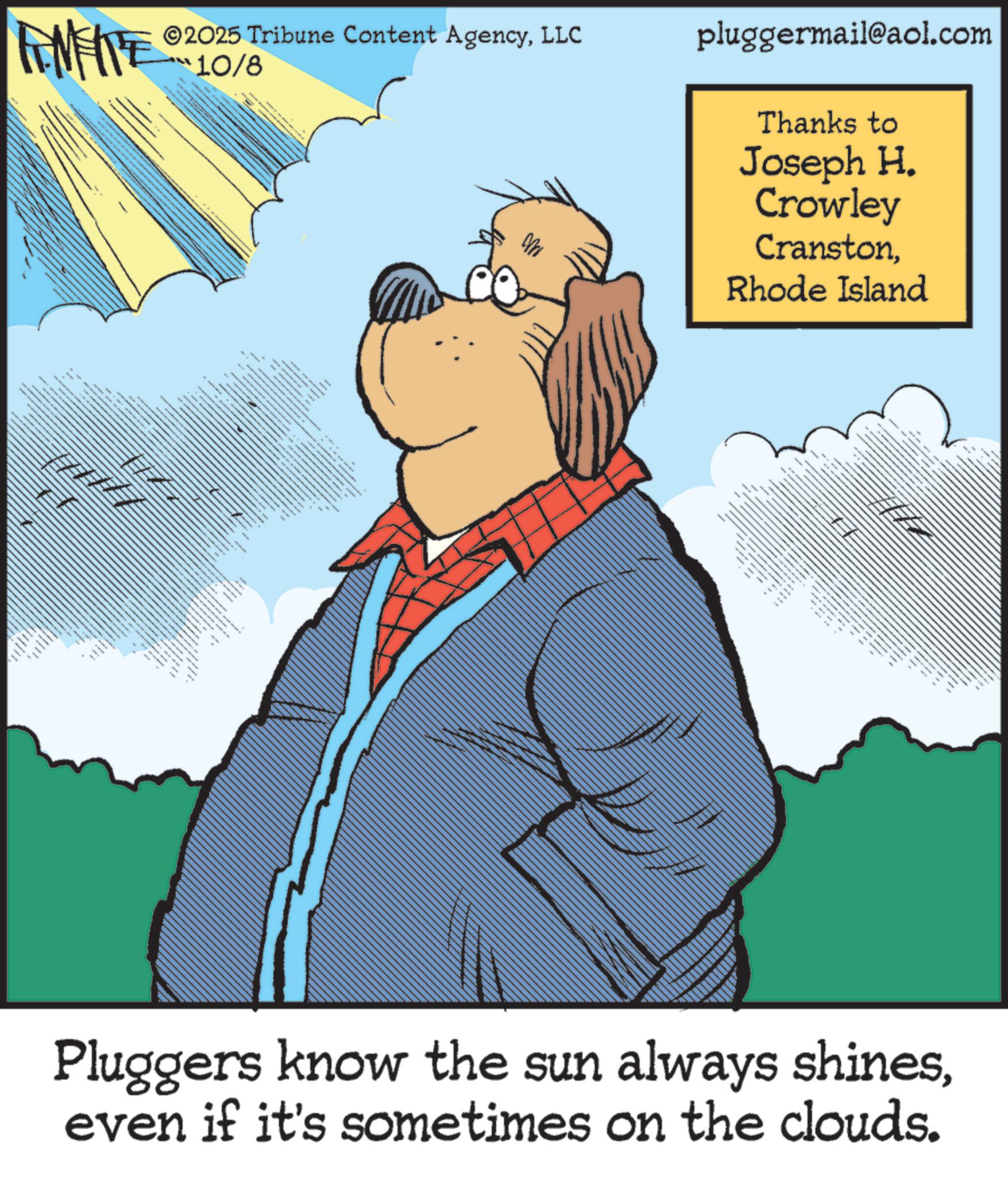 Pleased OCR: 2025 Tribune Content AgencyLLC 10/8 pluggermail@aol.com Thanks to Joseph H. Crowley CranstonRhode Island wwwww ??? ?? ... Pluggers know the sun always shineseven if it's sometimes on the clouds. 2025 Tribune Content AgencyLLC 10/8 pluggermail@aol.com Thanks to Joseph H. Crowley CranstonRhode Island wwwww ??? ?? ... Pluggers know the sun always shineseven if it's sometimes on the clouds .