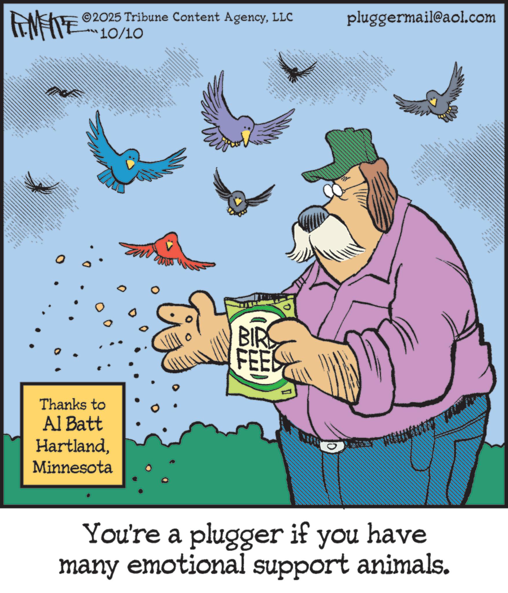 Moustache OCR: N 2025 Tribune Content AgencyLLC 10/10 pluggermail@aol.com ttttttt • " Thanks to Al Batt HartlandMinnesota BIR FEES _ You're a plugger if you have many emotional support animals. N 2025 Tribune Content AgencyLLC 10/10 pluggermail@aol.com ttttttt • " Thanks to Al Batt HartlandMinnesota BIR FEES _ You're a plugger if you have many emotional support animals .