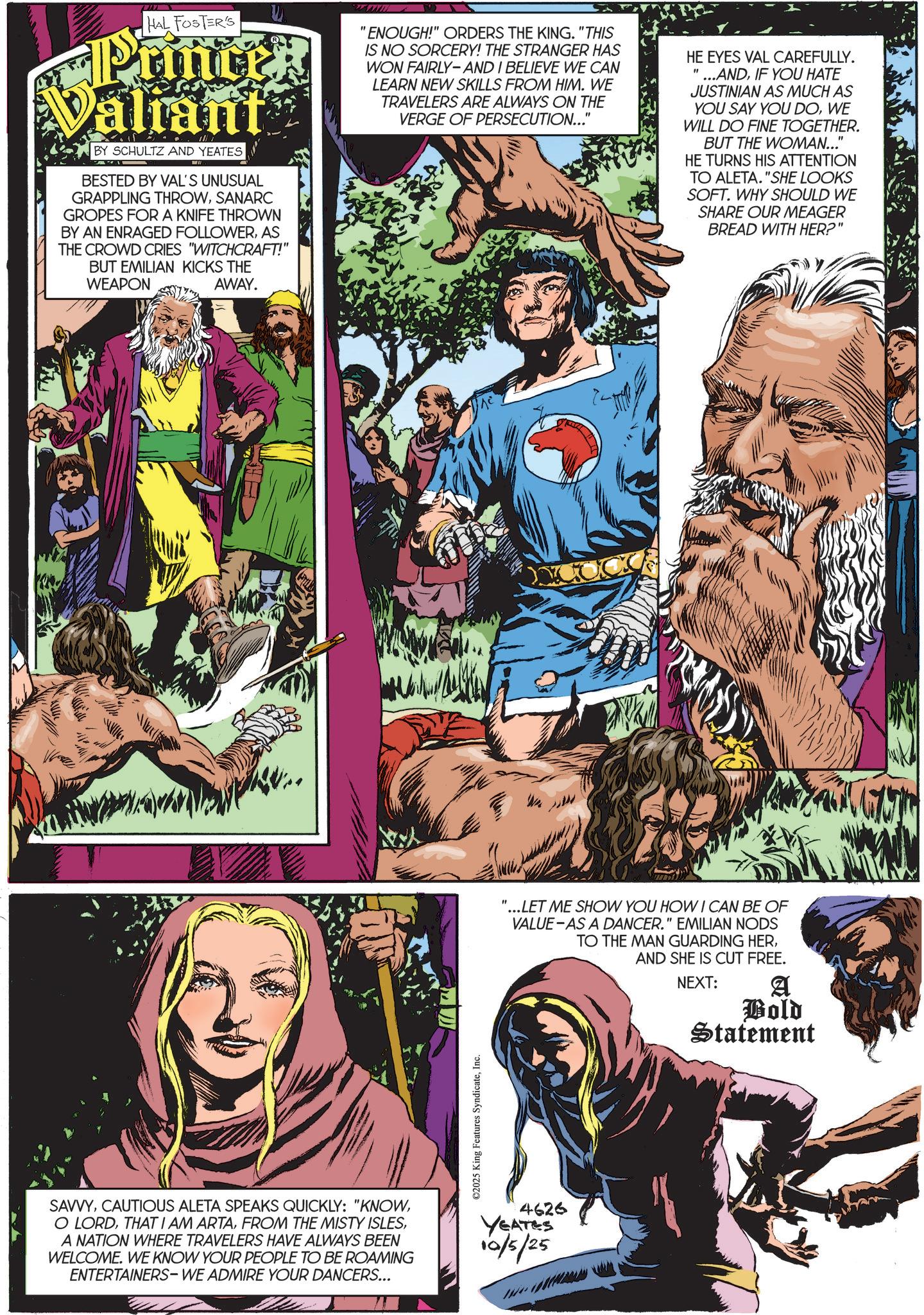 Animated cartoon OCR: HAL FOSTER'S Printek Valiant BY SCHULTZ AND YEATES BESTED BY VAL'S UNUSUAL GRAPPLING THROWSANARC GROPES FOR A KNIFE THROWN BY AN ENRAGED FOLLOWERAS THE CROWD CRIES "WITCHCRAFT!" BUT EMILIAN KICKS THE WEAPON AWAY. wwwww "ENOUGH!" ORDERS THE KING. "THIS IS NO SORCERY! THE STRANGER HAS WON FAIRLY-AND I BELIEVE WE CAN LEARN NEW SKILLS FROM HIM. WE TRAVELERS ARE ALWAYS ON THE VERGE OF PERSECUTION..." HE EYES VAL CAREFULLY. " ...ANDIF YOU HATE JUSTINIAN AS MUCH AS YOU SAY YOU DOWE WILL DO FINE TOGETHER. BUT THE WOMAN..." HE TURNS HIS ATTENTION TO ALETA. "SHE LOOKS SOFT. WHY SHOULD WE SHARE OUR MEAGER BREAD WITH HER?" SAVVYA NATION WHERE TRAVELERS HAVE ALWAYS BEEN WELCOME. WE KNOW YOUR PEOPLE TO BE ROAMING ENTERTAINERS- WE ADMIRE YOUR DANCERS... ©2025 King Features SyndicateInc. "...LET ME SHOW YOU HOW I CAN BE OF VALUE-AS A DANCER." EMILIAN NODS TO THE MAN GUARDING HERAND SHE IS CUT FREE. NEXT: A Bold Statement 4626 YEATES 10/5/25 HAL FOSTER'S Printek Valiant BY SCHULTZ AND YEATES BESTED BY VAL'S UNUSUAL GRAPPLING THROWSANARC GROPES FOR A KNIFE THROWN BY AN ENRAGED FOLLOWERAS THE CROWD CRIES " WITCHCRAFT ! " BUT EMILIAN KICKS THE WEAPON AWAY . wwwww " ENOUGH ! " ORDERS THE KING . " THIS IS NO SORCERY ! THE STRANGER HAS WON FAIRLY - AND I BELIEVE WE CAN LEARN NEW SKILLS FROM HIM . WE TRAVELERS ARE ALWAYS ON THE VERGE OF PERSECUTION ... " HE EYES VAL CAREFULLY . " ... ANDIF YOU HATE JUSTINIAN AS MUCH AS YOU SAY YOU DOWE WILL DO FINE TOGETHER . BUT THE WOMAN ... " HE TURNS HIS ATTENTION TO ALETA . " SHE LOOKS SOFT . WHY SHOULD WE SHARE OUR MEAGER BREAD WITH HER ? " SAVVYCAUTIOUS ALETA SPEAKS QUICKLY : " KNOWO LORDTHAT I AM ARTAFROM THE MISTY ISLESA NATION WHERE TRAVELERS HAVE ALWAYS BEEN WELCOME . WE KNOW YOUR PEOPLE TO BE ROAMING ENTERTAINERS- WE ADMIRE YOUR DANCERS ... © 2025 King Features SyndicateInc. " ... LET ME SHOW YOU HOW I CAN BE OF VALUE - AS A DANCER . " EMILIAN NODS TO THE MAN GUARDING HERAND SHE IS CUT FREE . NEXT : A Bold Statement 4626 YEATES 10/5/25